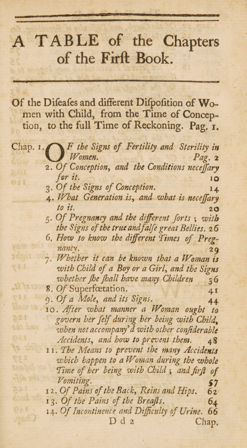 A TABLE of the Chapters of the Firft Book. Of the Difeafes and different Difpofition of Wo¬ men with Child, from the Time of Concep¬ tion, to the full Time of Reckoning. Pag. r. Chap, x.F the Signs of Fertility and Sterility in Women. Pag. 2 2. Of Conception, and the Conditions neceffary for it. 10 3. Of the Signs of Conception. 1 4 4. What Generation is, and what is neceffary to it. 20 5. Of Pregnancy and the different forts *, with the S igns of the true andfalfe great Bellies. 2 6 6. How to know the different Times of Preg¬ nancy. 29 7. Whether it can he known that a Woman is with Child of a Boy or a Girl, and the Signs whether jhe fhall have many Children 3 6 8. Of Superfoetation. 41 9. Of a Mole, and its Signs. 44. 10. After what manner a Woman ought ta govern her felf during her being with Child% zvhen not accompany*d with other conftderable Accidents, and how to prevent them. 4 8 31. The Means to prevent the many Accidents which happen to a Wman during the whole Time of her being with Child ; and firfi of Vomiting. 12 .Of Pains of the Back, Reins and Hips. 62 13. Of the Pains of the Breafts. 64 14 .Of Incontinence and Difficulty of Urine. 66