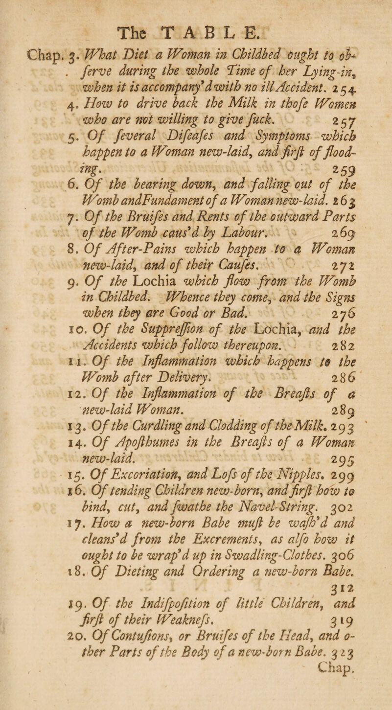 Chap, 3. What Diet a Woman in Childbed Might to oh . ferve during the whole Time of her Lying-in, when it is accompany9d with no ill Accident. 254 4. How to drive back the Milk in thofe Women who are not willing to give fuck. 257 5. Of feveral Difeafes and Symptoms which happen to a Woman new-laid', and firft of flood¬ ing. 2 59 6. Of the bearing down, and falling out of the Womb andFundament of a Wman new-laid. 26$ 7. Of the Bruifes and Rents of the outward Parts of the Womb caus'd by Labour. 2 69 3. Of After-Pains which happen to a Woman new-laid, and of their Caufes. 272 9. Of the Lochia which flow from the Womb in Childbed. Whence they come, and the Signs when they are Good or Bad. 276 10. Of the Suppreflion of the Lochia, and the Accidents which follow thereupon. • 282 11 .Of the Inflammation which happens to the Womb after Delivery. 2 86 12. Of the Inflammation of the Breafts of a 'new-laid Woman. 289 13. Of the Curdling and Clodding of the Milk• 293 14 .Of Apofthumes in the Breafts of a Woman new-laid. 295 15. Of Excoriation, and Lofs of the Nipples. 299 16. Of tending Children new-born, and firft how to bind, cut, and fwathe the Navel-String. 302 17. How a new-born Babe muft be wafh'd and cleans'd from the Excrements, as alfo how it ought to be wrap'd up in Swadling-Clothes. 306 18. Of Dieting and Ordering a new-born Babe. 312 19. Of the Indifpojition of little Children, and firft of their Weaknefs. 3 19 20. Of Contufions, or Bruifes of the Head, and o- ther Parts of the Body of a new-born Babe. 323