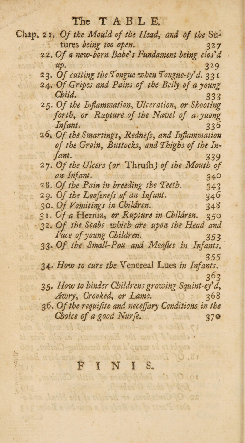 Chap. 21. Of the Mould of the Head, and of the Su¬ tures being too open. 327 21. Of a new-horn Babe’s Fundament being clos’d up. 329 23. Of cutting the Tongue when Tongue-ty’d. 331 24. Of Gripes and Pains of the Belly of a young Child. 333 25* 0/ Inflammation, Ulceration, or Shooting forth, Rupture of the Navel of a yuong Infant. . 336 26. 0/ the S mar tings, Rednefs, Inflammation of the Groin, Buttocks, Thighs of the In- /<£#/. 339 27. 0//&? Ulcers (or ThrufhJ 0/ the Mouth of an Infant. 340 28. Of the Pain in breeding the Teeth. 343 29. Of the Loofenefs of an Infant. 346 30. Of Vomitings in Children. 348 31. 0/# Hernia, Rupture in Children. 350 32. 0/ which are upon the Head and Face of young Children. 353 33* 0/ the Small-Pox and Meafles in Infants. 355 34. /£* Venereal Lues Infants. 363 35. /0 hinder Childrens growing Squint-ey’d. Awry, Crooked, or Lame. 368 36. Of the requifete and necejfary Conditions in the Choice of a good Nurfe. 370 FINIS.