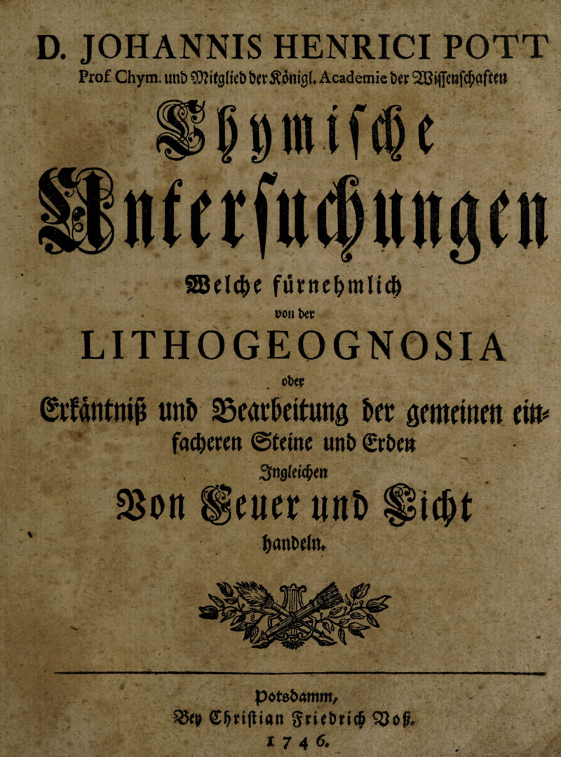 D. JOHANNIS HENRICI POTT Prof Chym. unb SJIitgHcb ber Äönigf Academie b« . uoiilxt; LITHOGEOGNOSIA • / ober ßrtdntttiß mh Searbettuttg ber gemritim tiu^ fac^erm ©temc unt> €r&m . ' 3ns(ei(^m S8on ^fuetunl) Si^t ^jflnbeltu pote&Amm^ ^(9 d^riflian ^riebricp