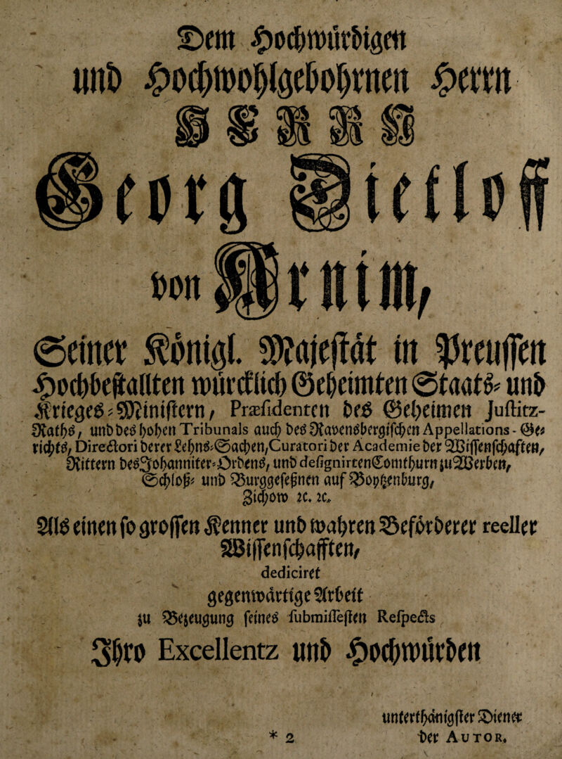 :^oc&6e?(intcrt wiirctlid) Staate un& Jrtcgcö ? Pr^fidenten @e(>etnicii Juftitz- 9laf^ö; u!ibt)eöI>of)enTribunals auc^ t)eö9Jawnöbfrgifi$ctiAppellations-@<« ticjjtö/ Direäori berer Se()n(S<0a^Cll/Curätori bcr Äcademie Der 9Biffenf($aft(M/ üiitKrn b«ö3o^nnifer=Cvb<nö, unSdefignirtcnComt^urnju^crbw^ @dE>(oß* uni) ^Suvggcfeßnw auf ^op^nburg/ Sia;on» «. jc Sd^emmfoarolfmf enncr un5 magren reeller dedicir^t gegenwärtige ffrOeft ju ^Sejeugung feineö fubmiflegrn Refpefts Exeellentz UI1& ^OCf)tt)UrJett * 2 unfertlb<itn'9li^e SXence ■bet Autor,