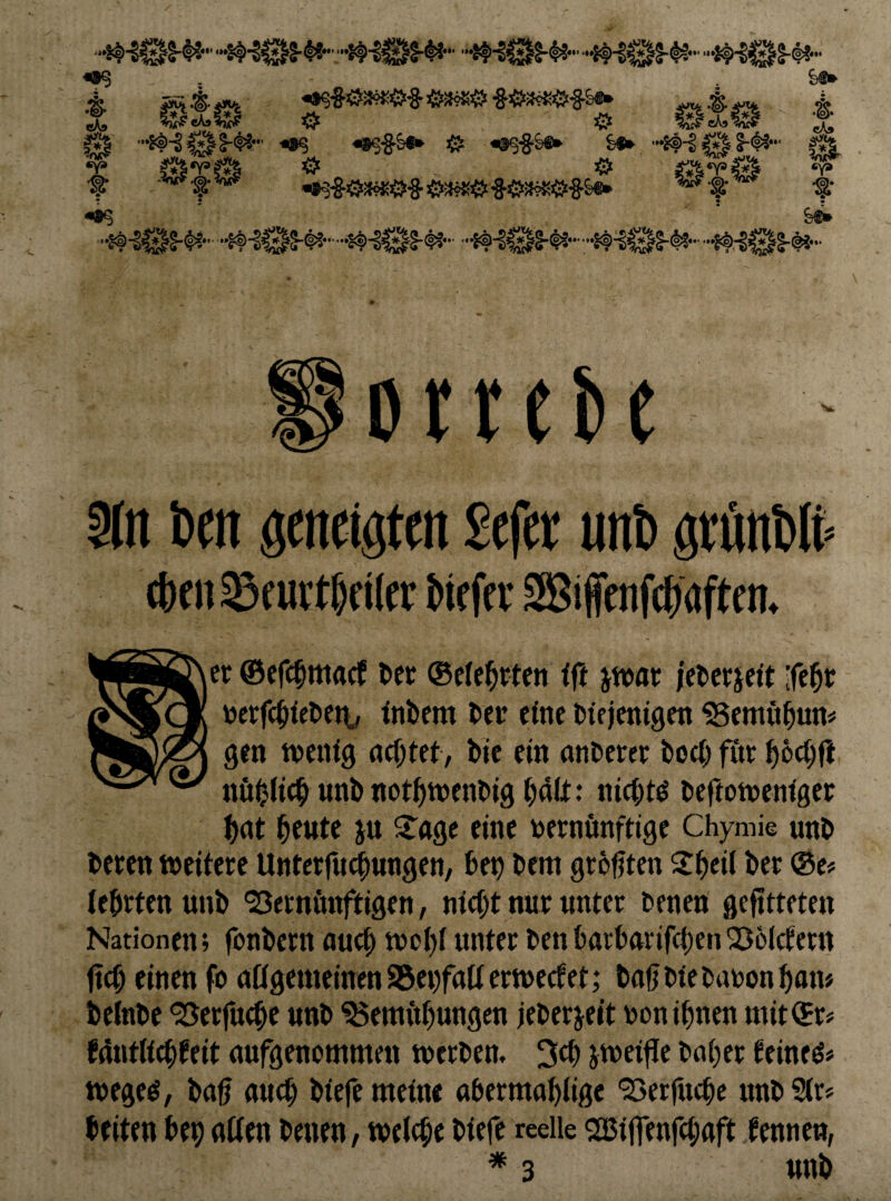 .“g. eKs O ^  x •js-'s^“' «8S-§S^ # S«* •••ff-l 0 !-#•■ ^ ^ .4w*^.?o«y ^■§-03«^^Ö3«$'8-i&3?KiS‘'&fe«* • 5 . t ? •»% &«• Dtteite 9ln Dm geneigten Sefet unt gtunDIt» 4)0123furt&f iltr Mfffv SKiffenf4)aften. er ©efe^maef tec ®e(e^rtfn fft jwat jetetidt ife^t mf(^iet)eti, inbem ber eine btfientgen ^emöbun# gen tnenig nebtet, bic ein anberer boeb für bbcbfe nöbltcbunbnotbtncnbigbätt* niebt^ beftotrenfger b<»t bewtf i« fine bernönftige Chymie unb berm »eitere Unterfuiungen, bep bem geboten Sbeil ber @Ci= tebrten unb 'Bernönftigen, nicht nur unter benen gefltteten Nationen; fonbern auch »obi unter benbarbnrifebenBoiefern fteb einen fo allgemeinen 95ei)faltertt)ectet,* baljbiebabonbam beinbe Berfuebe unb Bemftbungen jeberjeit uon ihnen mit®r# Mutltcbfeit aufgenommen »erben. 3cb i»ei|Je baber teineö« »egeö, ba^ auch biefe meine abermabüge Berfncbe unb Sir# beiten bep alien benen, »eiche biefe reelle SBiffenfebaftkennen, unb
