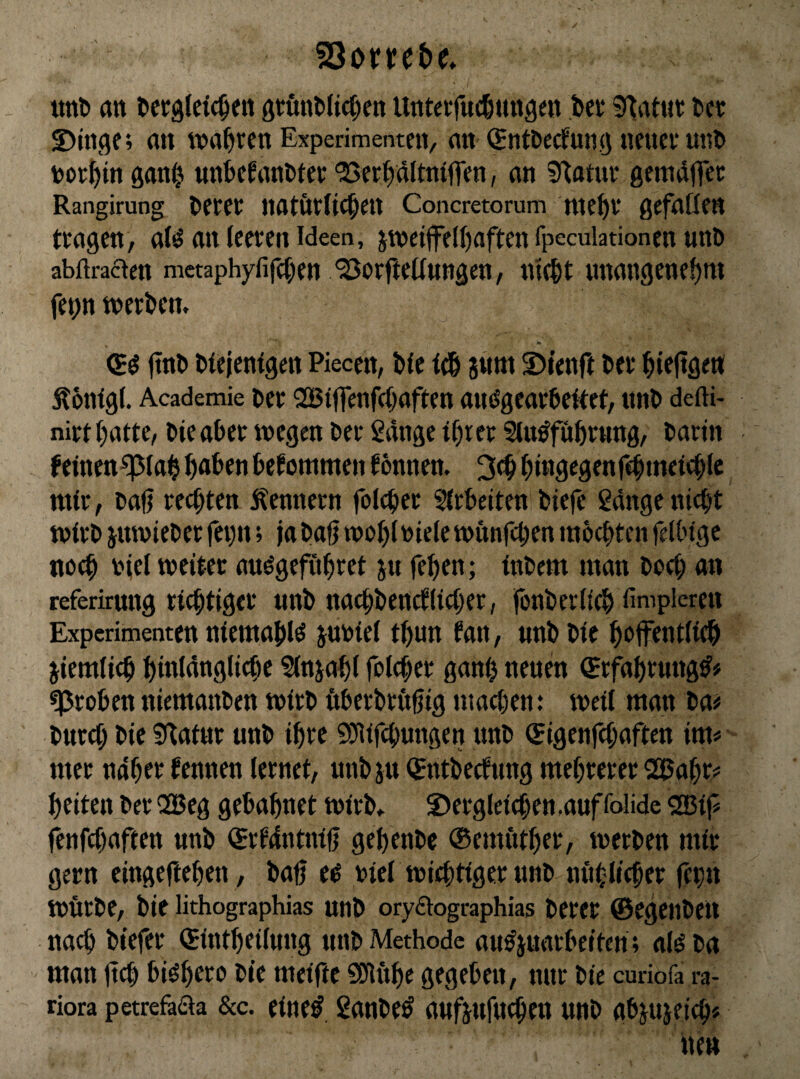 unt an tictglcic^en ötunt)ficf)en Untcifnclitngett bei* Statut l>ci: ©inge; an tna^ren Experimenten, an (^ntbecfuiig neuce unl> tooe^in gan^ nnkfanDtee '^Set^dltniffen, an Statur gemdflTec Rangirung ^etet natötUc^ett Concretorum nte^i* gefaßen tragen, atö an leeren Ideen, jwei|fel()aften fpeculadonen unD abflraacn metaphyfifet^en ^orfteßungen, ntc^t nnangene^m fe^n »erben. <5^ (tnb btejenigen Piecen, Die tt& gnm ©lenft Der bieftgen Ä6n(gl. Academie t)er SBtffenfß^aften anögearbeßet, nnb defti- nirt batte, bieaber »egen ber Sdnge tbrer Sin^fübtung, barin feinen^lab b<»ben bekommen tonnen. binsegenfebincicblc mir, oali reß)ten Remtern foicber ?irbeiten biefe ßdnge nicht »irb jmvieber fevit; jabafj »obiniete»unfeben mbebten feßngc noch njel »eiter auögeföbret jn feben; inbem man boß; an referirung richtiger nnb nachbenrflißjer, fonberßeb fimpleren Experimenten niemabl^ juniet tbun tan, «nb bie boffentlicb jiemlich bintdnglicbe ^njabt fotcher ganb neuen Srfabrmtg^# groben niemanben »irb ßberbrugig maß;en: »eit man ba# burßj bie ^Ratur unb ihre Sößfehungen nnb (Jigenfehaften im# mer ndber tennen lernet, unbiu (Sntbeßung mehrerer 2i5abr# beiten ber QBeg gebabnet »irb. ©ergteichen ,auf folide 2ßij# fenfß)aften unb iSrtdntnifj gebenbe ®emötber, »erben mir gern eingefteben, bab e^ riet »iebtiger unb nnbticher fehu »ßrbe, bie lithographias unb orydographias beret ©egenbeu na^ btefer ©intbeituug unb Methode au^juarbeiten; at^ba man jtch bi^b^i^b meiftc SDlöbe gegeben, nur bie curiofa ra- riora petrefaßa &c. eine^ 2anbe^ aufjufucheu unb abjujeich#