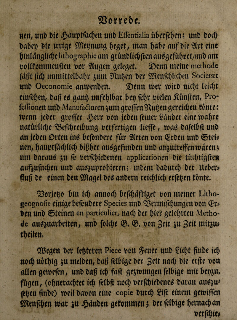 föovrebe* nett, tinb ttc unt> EHentialia öbetfefjm; «tii» toci^ lifc ictfge S)tn)nun9 mmt ^abc aufi»te?tct eine $fnI4n3ltc^c lithographie attt gvfttttlic^iften au^gefur^cet/un^ rtiti \?offfommenften toor Sfuge» gelcget. S)enn meine methode (40t 0C& unmittelbare pm ^Huben bee SJlenfcriicrcn Sociem^ unb Oeconomie anmenben. S)enn n>ev mitb nicTt (eiebt cinferen/ ba0 e^ ganb nnfeblbat bet; febt bielen ^vmften, Pro- feflionen unb Manufaäurenjumgtofien^tuben gereichen ^6nte: menn jebee gtoffet J^ete bon (eben feinet ßdnbet eine mabte natötlicbe 'Sefebteibung berfertigen (ieffe, tna^ bafelbftunb an (eben Orten inö befonbete für §(rten bon (Srben unb <5tei# neu, bduptfücbticb bibbft nti^gefunben unb anjutrclfentbdren; um barauö ju fo berfebiebenen applicadonen bie tftcbtigften aufpfueben unb auöjuprobieren; inbem babureb ber lieber# fJu0 be einen ben S)lage( be^ anbern reiebiieb erfeben fönte. ‘Börjebo bin icb annoeb befebüftiget bon meinet Litho- geognofie einige befenbere Species unb ‘Bermiftbungen bon ^r# ben unb ©teinen en particulier, nueb ber bier gelehrten Metho¬ de au^juarbeiten, unb folebc ®. bon Seit ju $eit mitju# tbciltn, «JBegen ber (ebteren Piece bott $euer unb Siebt ftnbe icb ttoebnötbig ju meiben, ba0 felbige ber bie erjle bon nßen gemefen, unb bub icb faft gejtbungen felbige mit bepju, fügen, (obnernebtet ieb felbfl noch betfebiebeneö baran au^ju^ feben ftnbe) weil babon eine copie bureb Sift einem gemiffen SSJlenfcben mar iu J^dnben gefommen j ber felbige bernaeban berfebie#