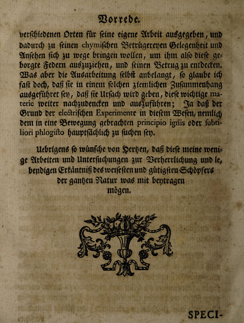 toetfcfjfe&enen Ottcn föt feine eigene ^tfeeit nu^gegefeen, ttn^ Daöurci) ju feinen chymifc^cn 'SSeteftgere^en ©elegen^eit nnl> Sinfe^en jic^ in Wege fceingen wotten, nm i^m nlfo l)iefe ge# borgte §el»em nn^jniieben, nnO feinen ^Betrug iu entbeefen. 2Baö aber Die Sinöatbeitung felbft anbeiangt, fo giaube icb faft boeb/ baf? (te in einem folcben jiemli^en 3nfmnmenbnng au^gefribtetfei), bofi jte Urfaci) wirb geben, biefe wichtige ma- terie weiter nnebjubenefen unb nu^ufitbten; 3n bag ber ®runb ber eiedtrifcben Experimente in biefem 2Befen, nemli^ bem in eine Bewegung gebrachten principio igriis ober fubti- liori phlogifto bauptfg(i)licb ju fuci)en fet). Uebrigenö fo wftnfcbe non gerben, bag biefe meine weni« ge Sirbeiten unb Unterfnebungen jnr 'Berberrlicbung unb (e*, benbigen ©rtdntnigbe^wetfeftenunb götigften@cb6pfertf ber ganzen Statur wa^ mit beptragen mbgem SPECI-