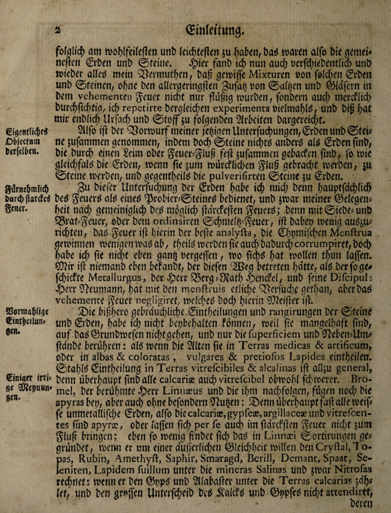 €i0mt(tc5e^ 6i)jecmm Dcrfclüen. ^ur(() (iarcf'cö gcö^r. SßrmaW§« 0<n» €tnfger ivxU sc ^cpttun» gen. fofgltc^ cim tvöf)(fci(e(!ett unt) leic&fsflen 5u f}abm, baö wawtt a(fö Die ^mti* ««fifti Srbm unö 0tdiK. fanö nun au^ »erfd^iebcntlicb unb wicb^r aflcd mein Q^eimui^en, baf gemifte Mixturen »on feilten Svbeii unb ©feinen, of)ne ben aHevgeringffen gufa^ öon ©ai^en unb ©idfevn in bem vehementen f nicht nur flü§ig mürben, fonbern aucf; mercfiich burchMh'0/ ich repetirte bergleichcn experimenta öieimahlö, unb bi^ f)<^t mir enbiich Urfach unb ©fo|f ju foigenben Sirheifen bargereicht. 5lifo ift ber '^ormurf meiner )e|igenUnferfuchungen,Srbenunb©tei# ne jufommen genommen, inbem hoch ©feine nichts anberö alö Srben ftnb, bie bur(h einen ^eim ober geuer^^iuh fe|t sufammen gehacfen finb, fo mie gleichfaiö bie grben, wenn fte jum mürcfiichen gebracht merben, ju ©feine merben, unb gegenfheilo bie pulverifirten ©feine ju Srben. gu biefer Unterfuchung ber Srben höbe ich J>tnn hn«hffd<h(ich beö $5euerd aio eineo ^robierj©feined bebienef, unb jwar meiner ©eiegen« heit nach gemeinig(i4) bed möglich jtdrcfejlen ^cuerö; benn niif©iebe<unb 5Braf'5euer, ober bem ordinairen ©chmelh'$?euer, ifl babet> menig auOju# richten, baö ^tner ifb hierin ber bejbe anaiyfta, bie ©hhitiifchen Menftrua gewinnen wenigen waö ab, theilö werben fte auch babur^' corrumpiret, bod> habe i(h fie nicht eheir gan§ nergejfen, wo fiihö hat wollen fhun lajfen. eO?ir ifl niemanb eben befanbt, ber biefen '2Beg betreten hatte, a(ö berfoge# fchicfte Metallurgus, ber J^err 5Berg>9iath .^encfel, unb feine Difcipuh e^evr 9?eumann, hat mit ben menftruis eilige QSerfuche gethan, aberbaö vehemente fjcuer negligiref, wclcheö boch hierin ?Ö?eijler ifl. ®ie bifhei'ß gebra'u^liche.©nthei(ungen unb rangirungen ber ©feine ■ unb€rben, habe ich nicht bettbehalten fönnen, weil fte mangelhaft ftnb, auf baöSrunbwefenni^tgehen, unb nur bie fuperficiem unb IllebemUm# fldnbe berühren: alö wenn bie älten fie in Terras medicas & artificum, ober in albas & coloratas , vulgares & pretiofos Lapides einfhcileu. ©tahlö (Sintheilung in Terras vitreicibiles & alcalinas ifl olljU general, benn überhaupt ftnb alle calcarias auch vitrelcibei obwohl fchwerer. Bro¬ mei, ber berühmte Jperr Linuceus unb bie ihm nachfolgen, fügen noch bie apyrasbep, aber auch ohne befonbern 9lu^en: S5enn überhaupt fafl alle weif« fe unmetallifche Srben, aifo biecalcari2,gypfeae,argillaceaeunbvitrefcen- tes ftnb apyrs, ober laffeii fch per fe aud) im fldrcfflen Getier nicht 5um 0luf bringen; eben fo wetiig f'nbet ftch bao in Linnwi ©ortirungen ge« grünbet, wemt er um einer duiferlidien ©leichheit willen ben Cryftal,’I o- pas, Rubin, Amethyft, Saphir, Smaragd, Berill, Demant, Spaat, Se- leniten, Lapidem fuillum unter bie mineras Sahnas unb 5Wat' Nitrofas regnet; wenn er ben ©ppö unb Sllabafler unter bie Terras calcarias jdh« (et, unb betj groffen Unterfcheib beö ötalcfö unb ©ijpfeö nid;f attendiref,