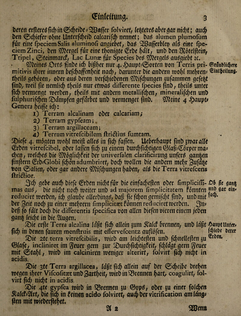 fiel) irt @c^dt)« ^ SBafffV folviref, kf^ttus af»^tr 30); »iteijt; ciuc^ Den ©c^icfci' oI>ne Unteifc^dl) calcavifcl) nennet; t)aö alumen plumofum für eine fpeciemSalis aliiminofi angieSet, baö SGßajferbfei) ntö eine fpe- ciemZind, ben ?D?erge( für eine t^onigte Srbe unb ben Otöfelflein, Tripel, es^teinmai'cf, Lac Luna: für Species beö ?i)?ergcB ciuögiebt 9?ieineö Ortö fin^^e ic^ bifber nur 4.,^aupt<0orfen »en Terris pri- ®rifnWi(5ere mitivis if^rer innern befebaffenbeif na^, barunfer bie anbern wob! tnebren« ®inib«ii«ng. tbeifö geboren/ ober auö bereu »erfebiebenen COTifebungen üufanimen gefegt i'nb/ roeil fte nemlicb tbeilö nur ettoaö differente fpecies (!nb, tbeilö unter tebeermengt werben, fbeifö mit anbern metallifcbcn, mineralifcben unb :ülphurif(:btn /Dampfen gefa'rbet unb »ermenget finb. SJIcine 4 epaupt* Genera beiffe i^: 1) Terrain alcaünam ober calcariam; 2) Terram gypfeam;. 3) Terram argillaceam; 4) Terrain vitrefeibüem ftriiliiis fumtam. !Diefe 4. mögten wobl meifl afleö in ji^ fallen. Ueberbaupt jinb jwaratfe ®rben vitrefcibel, ober (affen fteb 5u einem bnrcbft^tigen @(af«Sörper ma> d;en, wefebeß bie 5)?ög[id;feit ber univerfalen clarificirung unferö ganzen pnflern Srb^Globi febonadumbriret, bo(b woKen bie anbern mehr Sufä^e »on @a(ien, ober gar anbere bie Terra vitrefeens ftriiSior. 3cb gebe au^ biefe €rben nicht für bie einfai$e(ten ober fimpliciflj-öB pe gan^ mas auö/ bie nid;t noch weiter unb ad majorem fimpücicatem Ponnten “'•Bjar hb« reducirt werben, icb glaube nüerbingö, bab fte febon gemifebt ftub, unb mit ber geit nod; ju einer mebrern fimplicitaet Ponnen reduciretwerben. ^n< bef fo fa'(t boeb bie differentia fpecifica bon affen biefen oieren einem /eben gan^ (ei^t in bie Slugen. Sie er(te Terra alcalina (a'bt (t<^ affein jum STafeP brennen, unb la'bt •Omirt Unter* ficb in benen fauren menftruis mit effervefeentz auflöfen. Wiebe berer Sie 2te terra vitrefeibilis. Wirb am (eicbteüen unb Jd;neffe(len ju . ©fafe, iiicliniret im ^euer gern jur SurebfiebtigPeit, febfagt gern Jener mit @tab( / wirb im calciniren weniger alterirt, folvirt fi^ ni$t in acidis. Sie 3te Terra argillacea, (aßt fteb uffein eiuf ^tr 0(beibe breben wegen ihrer Vifcofim unbgurtbeit, wirb in 35rennen burt* coagulirt, fol¬ virt ftd; nicht in acidis Sie 4te ^'pfea Wirb in 55rennen }u @ppd, ober ju einer folgen Äa(cP>2(rt, bie ftcb in feinen acido folviret, auch ber vitrification am lüng« flen mit »iebeifebef, S( 2 ^emt