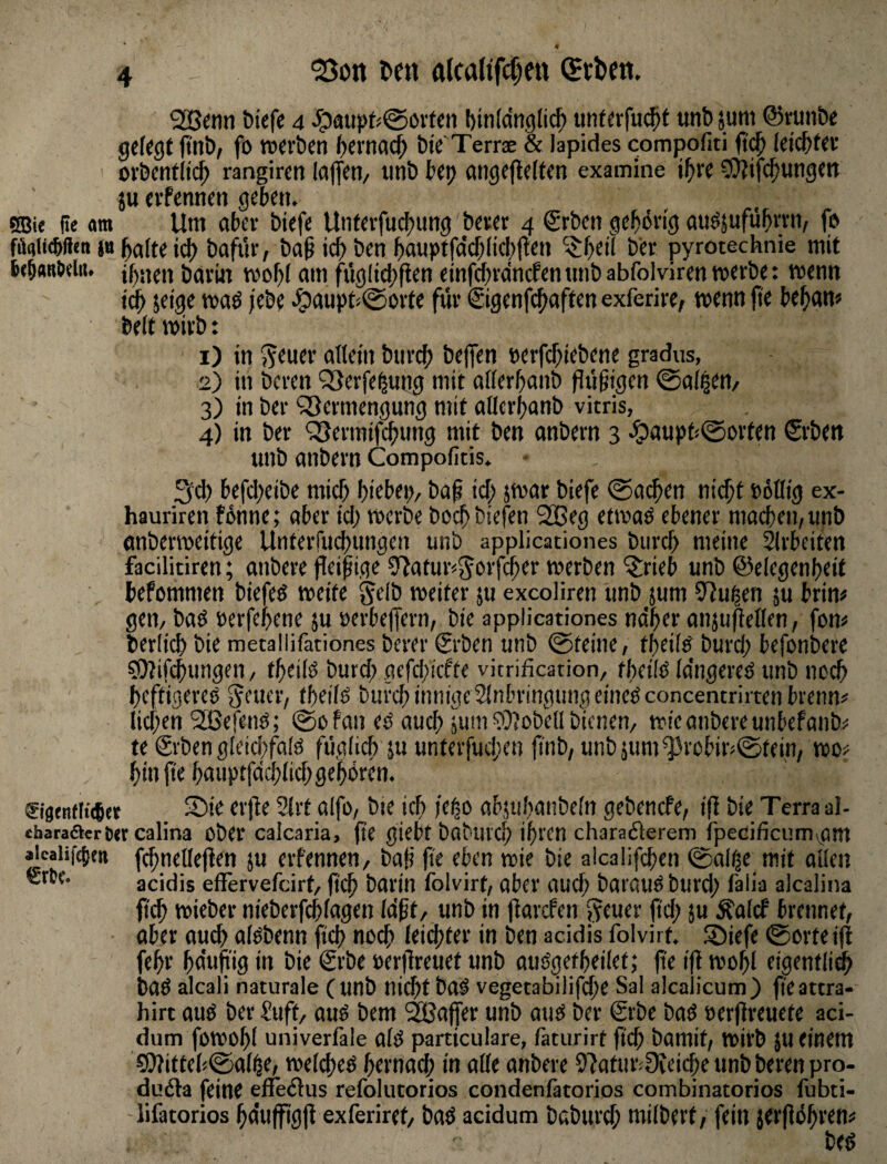 ^on ^ett alcaltfclett «Jtben. bief« 4 Jpauf»f^@övtcn bintdngli^ unferfu^t unb jum ©runbe gelegt ftnb/ fo werben ()ernac^ bte Terrse & lapides compofiti leichter orbenflic^ rangiren loffen/ tinb beij angefteffen examine il^re ^Wifc^ungett ju evfennen geben. SBie ite am Um ober biefe Unterfud^ung berer 4 ®rben gehörig ou^suführrn, fp faaUcbHen ja holte ich bafi'ir, boßii^ben ho«ptfo'cf;iichi^en ^h«il bi* pyrotechnie mit 6eb«R0dii. ihnen bOrin wohi om füglidjften einfchrdncfen «nb abfolviren werbe: wenn i^ jeige wod jebe .!^oupt<0orte für €igenfchoften exferire; wenn jte beham beit wirb: 1) in nll^in biirch befen eerfd;iebene gradus, 2) in bcren QSerfe^ung mit oiierhonb findigen @oi|en/ 3) in ber ^öcrmengung mit oiierhonb vitris, 4) in ber ^ermifchung mit ben onbern 3 ^oupb0orten Srben unb onbern Compofitis. 3ch befd;eibe mich hi^bep, bo^ id; jwor biefe Wochen nicht »ötlig ex- hauriren fönne; ober id; werbe bochbiefen 2Beg etwoö ebener mochen,unb onberweitige Unterfu^ungen unb applicationes biirch meine Slrbeifen facilitiren; onbere fleißige 9?otur<(5c>rfcher werben ^rieb unb ©eiegenheit befommen biefeö weife Selb weiter ju excoliren unb jum Slußen ju brin# gen, boö eerfehene ju eerbeffern, bie applicationes no'her onjuflellen, fom berlich bie metallifationes berer Srben unb ©feine, theiiö burd; befonbere ?t)7if(hungen, fheiiö burd; gefd;icffe vitrification, theilß Idngereö unb noch heftigere^ SfUff/ ih^üö burch innige Sinbringimgeineöconcentrirten brenn? lid)en 'SßefetW; ©ofon eb ouch jum ©Jobeil bienen, wie onbere unbefonb? te grben gieichfoiö füglich ju unterfudjcn ft'nb, unbpim^robüv^tein, wo? hin fte houptfdchlid) gehörm. ®i0enfli(6et S)i^ ti'flf 2lrt oifo, bie ich feho objuhonbeln gebencfe, ifi bie Terra al- eharaöert)<rcalina Ober calcaria, (le giebt bobuvch ihren charadlerem fpecificumvOm aicalifgien fchnellejlen ju erfennen, boß fi'e eben wie bie aicaiifchen 0olf|e mit ollen acidis effervefcirt, jtch borin folvirt, ober oud; borouöburd; falia alcalina ft(h wieber nieberfchlogen Idßt, unb in jlorcfen (id) 5“ ^olcf brennet, ober ou^ olObenn fich noch Itichl^i' in ben acidis folvirt. Siefe ©orteift fehr hduji'ig in bie €rbe ocrjlrcuet unb ouögetheilef; fie i|l wohl eigentlidh bOÖ alcali naturale ( unb nid)f bo^ vegetabilifdfe Sal alcalicum) fteattra- hirt ouö ber Suff, otW bem '^ofer unb oues ber Srbe boö oerfireuefe aci- dum fowohl univerläle olö particulare, (äturirf fich bomit, Wirb JU einem CO?itteh©olhe, welchem h«nod; in olle onbere 97ofur<0ieid;e unb beren pro- dudta feine effedlus relblutorios condenfatorios combinatorios fubti- lifatorios hdujfigft exferiret, bod acidum boburch milbert, fein jerjlöhi'^n?