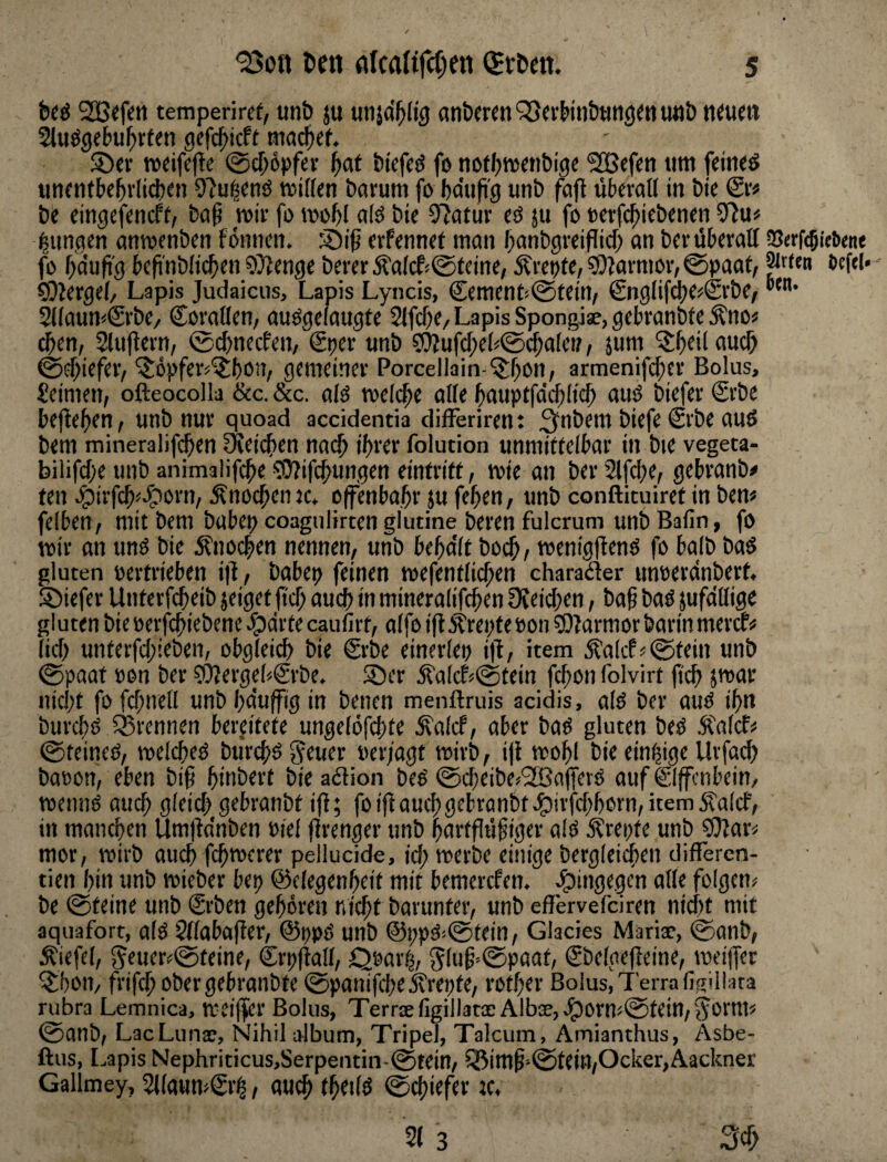 temperird, unb ju anbc«n‘^«Hnbttn()^ttUttbnium 2lu^gef>ul^rten gefc^icft ma^ef. S5ci* wdfcftc 0cf;öpf«- f)at biefcö fo notfjtvaibigc ?l[ßcf«n um feinet an<ntbc5>'Ii(i)sn miffcn barum fo bdufi'g unb fafl übn-all in btc & be dngcfencft, ba^ wif fo mobl alö bte 57atur cö 511 fo ocrfc^iebenen jungen antvenbcn fönncn. 35iß cvfennd man banbgieiflicf) an bev überall SJerfcöWwe fo bdufig bcfi'nblicbcn OTlcnge berer j?a(cf<@teine, Ärepte, sOiarmov, 0paat/ öcftl« COiergel/ Lapis Judaicus, Lapis Lyncis, Cement«@tein, €nglifcbc«@vbc, ^laum&be, Corallcn, auogdaugte Slfcf)«/Lapis Spongiae,gd)ranbteÄno# ^en, Sluflevn, 0(^necfen, €t:>er unb 9}iufcl;eb0cba[cn, jum 'Sb^ilaucb @i$kfeiV ^öpfer^'itbon, gemeiner Porcellain-^bon, armenifeber Bolus, Seimen, ofteocolla &c. &c. alö mefc^e alte bauptfdcblicb auO biefer Srbe befielen, unb nur quoad accidentia differiren: 3f>ibem biefe @rbe auö bem miiieralifi^en üJeicben nach ihrer folution unmidelbar in bte vegeta- bilifche unb animalifehe 9!J?ifchungen eintriff, wie an ber 2lfche, gebranb# fen epirfch^^^orn, Knochen jc. effenbahr ju fehen, unb conftieuiref in bem feiben, mit bem babe^ coagulirten gludne beren fulcrum unbBafin, fo mir an unö bie jfnochen nennen, unb behdlt bot^, roenigflenö fo halb baS gluten »ertrieben i|l, babei? feinen roefenflit^en charaäer unoerdnberf, S)iefer Unterfcheib jeiget fief; auch in mineralifchen Üveichen, bah baö jufdllige gluten bie oerfchiebene Jpdrfe cpiirt, affo i|l,^ret>teoon ?0?armor barin mercfi* lief) unferfd;ieben, obgleich bie Srbe einerlei) i|1, item jta(cL0tein unb 0paaf »en ber ?t)?ergeb€rbe. S)er jfa[cf>0tein fchonfolvirt jtch nid)t fofchnell unbhduffigin benen menftruis acidis, alö ber auö ihn burchö SBrennen bereitete ungelöfchte ^alcf, aber baö gluten beö 5l'a(cf« 0teineö, roelcheö bürchö ^euer oer/agt mirb, ijl mohl bie einzige Urfad) batton, eben bih hmberf bie adlion beö ©cheibe^SBafferö auf ®ffcnbein, roennö auch gleich gebranbt ifl; foifl auch gebranbtepirfd;horn, item 5?alcf, in manchen Um|bdnben oiel jlrenger unb hartfluhiger alö ^rei)fe unb 9}Jar< mor, ruirb auch fchmerer pellucide, id; rcerbe einige bergleichen differen- tien hin unb roieber bet) ©elegenheit mit bemerefen. hingegen alle folgern be 0teine unb €rben gehören nicht barunter, unb cflervefciren nicht mit aquafort, alö Sflabafier, @t)pö unb @i;pö0fein, Glacies Mariae, 0anb, Äiefel, 5ener=:0feine, €rt)|lall, Qoarl, $5luh'®Pöeil; €belge(ieine, mdjfer ^hoit/ frifchpbergebranbte ©panifcheÄrepfe, rother Bolus, Terra figiliata rubra Lemnica, meiffer Bolus, Terrae ligiIl3txAlbae,Jporm0fein,5orms 0anb, LacLunae, Nihil album, Tripel, Talcum, Amianthus, Asbe- ftus, [^apis Nephriticus,Serpeiitin-0tein, iBimh'-@tein,Ocker,Aackner Gallmey, 5llaum£it, auch fheilö 0chiefer te.
