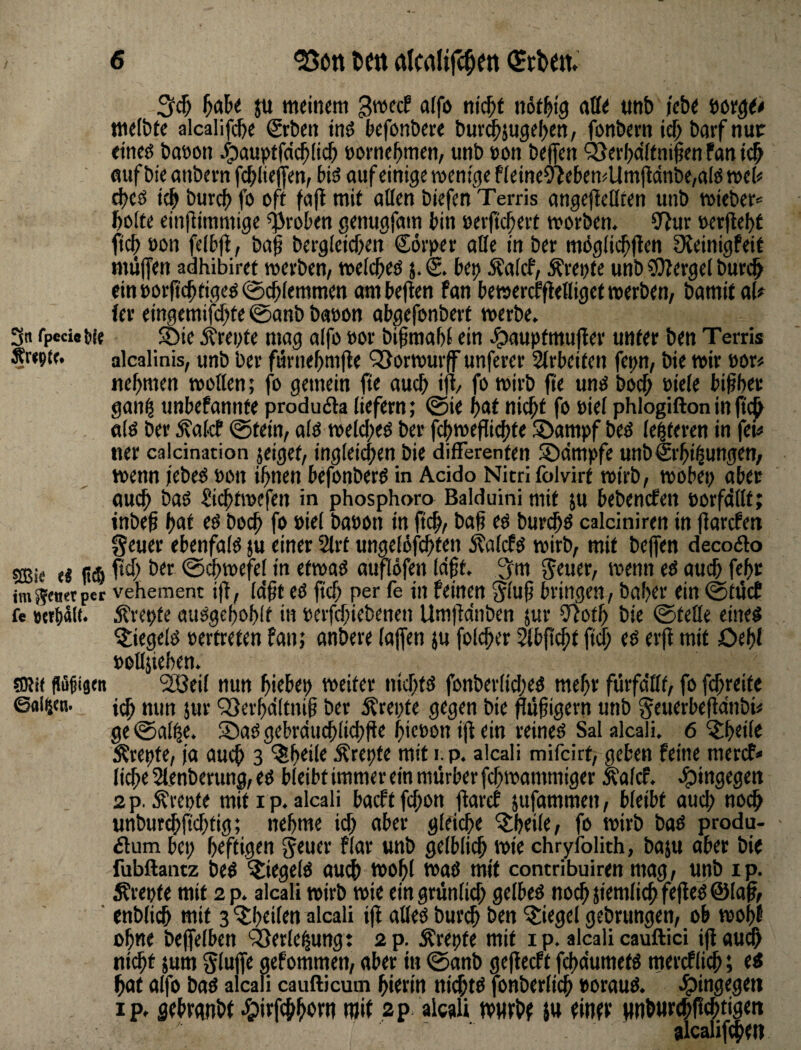 3n fpcci#!){{ ej ft$ imSfOrtptr fe SRi( @al^(n- ju meinem gwecf alfo nic^t nötl^ig nffe «nb i'ebe wx$0 melbte alcalifcbe €rben tnö befonbere buv^}ugel>en, fonbern ief) barf nuir etneö baeon ^aupefdc^Iicb »ornebmen, unb »on befien ^Serbciftnipen fan i# fluf bie anbcrn fcblieffen, bis? auf einige wenige Pieine9>eben^Um(tcinbe,afö web cbeö i^ burcb fo oft faft mit allen biefen Terris angejlellten unb wieber* bolfe einfiimmige groben genugfam bin »erftcbevt worben. SfJur »er|le()t ftcb oon felbfl, ba^ bergletcben ®6v)>er alle in ber m6gli($(ten OJeinigfeit mü(fen adhibiret werben/ welcbeö j. S. btp ^alcf, Ärepte unb ^OPergel buri^ eini>orf?cbfigeö@cblemmen ambe|len fan bewercffletliget werben/ bamit al# (er eingemifcbte @anb baoon abgefonbert werbe. 5Öie Ärei>fe mag alfo »or bißmabl ein Jpauptmujler unter ben Terris alcalinis/ unb ber furnebmfle QSorwurf unferer 5(rbeiten fepn/ bie wir 'am nehmen wollen; fo gemein fte auch ifl/ fo wirb (te unö bocb oiele bisher gan^ unbefannte produfta liefern; @ie nicht fo »iel phlogiftoninftc^ a(0 ber ^alcP 0tein/ alö weld;eö ber fchwefli^te ©ampf beö le^teren in fet^ ner calcination jeiget/ ingleicpeu bie differenten SDdmpfe unbcSrbi^ungen; wenn /ebeö oon ihnen befonberö in Acido Nitrifolvirt wirb/ wobei; aber auch baö Sichtwefen in phosphoro Balduini mit ju bebemfen porfdllt; inbeh hi^^ boch fo Piel baoon in (ich/ bah eö burchö calciniren in llarcPen geuer ebenfafö ju einer 2lrt ungelofchten ^alcfö wirb, mit beffen decodlo pch ber 0d;wefel in etwaö auflofen (dft. 3m geuer, wenn eö auch fehr vehement i|l, Idft eO ftch per fe in feinen gluf bringen, baher ein 0tücE 5trepte auögehohlt in perfchiebenen Umfidnben jur 57oth bie 0telle eine^ ^tiegelö pertreten fan; anbere lajfen }u folcher ^bp^t ftch eö erp mit Oehl potläiehen. ‘2öei( nun hiebep weiter nichtö fonber(id;eö mehr fürfdllt, fo fhreite ich «litt Jwt ^erhdltnif ber j?rei;fe gegen bie püfigern unb geuerbepdnbi« ge @al^e. S5aö gebrduchlichPe hicpon ip ein reineö Sal alcali. 6 ^heile Ärepte, ja auch 3 ^h^il^ Ärepte mit i.p. alcali mifcirt> geben feine mercf* liehe Slenberung, eö bleibt immer ein mürber fchwammiger ÄalcP. e^ingegen 2 p. ^repte mit i p. alcali baeft phon parcE jufammen, bleibt auch noch unbur^fichtig; nehme id; aber gleiche ^heile, fo wirb baö produ- - 6lum bei; heftigen geuer flar unb gelblich wie chryiblith, baju aber bie fubftainz be^ ^iegelö auch wohl waö mit contribuiren mag, ujib ip. Ärepte mit 2 p. alcali wirb wie eingrünlid; gelbeö nochjiemlichfepeöÖlap, enblich mit 3 'itheilen alcali ip alleö burch ben itiegel gebrungen, ob wohf ohne befelben ‘ä^erle^ung t 2 p. ^repte mit i p. alcali cauftici ip audh nicht 5um glufe gefommen, aber in 0anb gepeeft fchdumetö mercflich; e« hat alfo baö alcali caufticum hierin ttichto fonberlich porauö. J^ingegeti ip. sehrgnbt .^irfchhert? ap alcali ivurbf i« finet pburchPehtigen alcalipheti