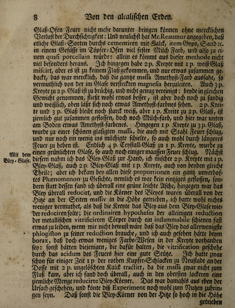 bmi ©lafir. ©(a§<Dfm öarunt« bringen fönnen of;ne inercffic^en Q3crlu|b t)cr!t)urcJ)ftd;ttgfdf: Unb ncuii^jl f)at Mr.Reaumur angegeben, ba§ etliche ©lag^(Sorten buvebö cememiren mit Saief, item@t)pö,0anb:c. in einem @efd|Te int Töpfer < Ofen oiel feiler ?£)lilcb u»b aifo ju ei< nem qiiaii porcellain würbet allein eö fommf auö biefer methode nicht »iel befonberö hevanö. hingegen habe 2 p. ;^repfe mit i p. weiß@(a9 mifeirt, aber eö i|l ju feinem 5iu| gefommen, unb nuretwaö jufammen ge< baeft, baö war mercflich, bah bie gan^e maflä 2tmethpfl<5ai'b auöfahe, fo »ermuthiieh non ber im @(afe perfteeften magnefia hermlciten. 2(uch 3 p. 5vrepte ju 2 p. ©iah i(t 5u bm^is, unb niAt genug »ereinigt: bepbe in gleichen ©ewichf genommen; flifht n>öhi «wag be)]er, i(l aber hoch noch J« fanbig unb weifüch, oben Idht jtch nod) etwaö Slmethpfl^farbneö fehen. 2 p. Ärei« te unb 3 p. ©Iah tl^iht noch llarcf weih/ aber i p. Breite ju 2p. ©iah/ i|l jiemlich gut jufammen gesoffen, hoch noch SJliich^farb, unb hier war unten am iSoben etwaö Slmethpfl faebeneg. hingegen i p. .^repte ju 3 p. ©iah/ würbe ju einer fchünen glaftgten maflä, bie auch mit @tahi $^uer hhlug, unb nur noch ein wenig inö miiehigte fchiefte, fo auch wohl burch idngereö ^euer ju htben i|l. ©nblich 4 P- €:rpflalU©iah ju i p. Strepte, würbe ju einen grünlid)ten ©lafe, fo au(^ noch einiger maajfen ^euer fchiug. 9ldch|l biefem nahm ich baö 55t(ep:©(ah jur J^anb, ich mifchte 2p. ^repte miti p. Q^lep<©lah/ auch 2 p. Q31ep^©Iah mit ip. ^repte, auch Pon bepben gieiche aber ich befam bep allen biefe Proportionen ein ganh unperhofü teg Phatnomenon ju ©eftrf;te, nemlich eg war fein einf^igeg gesoffen/ foru bern |latt bejfen fanb ich überall eine grüne leichte 2lfche, hingegen war bag 55Iep überall reducirt, unb bie Äörner beg ißlepeg waren überall Pon ber ^ihe an ber ©eiten mafllv in bie^^üht getrieben, ich hafte wohl nid)tg weniger permuthet, afg bah bie Ärepfe bag 58lepaug bem ^tep«©lafewie# berreducirenfolte; bie ordinairen hypothefes ber alleinigen redudlion ber metallifchen vitrificirten Corper burch ein inflammabile fdjienen fafl etwagju leiben, wenn mir nicht bewuflwdre bah bag iSlep bag allerwenig^e phlogifton ju feiner redudlion brauche, unb ich auch gefehen bitte bepm borax, bah boch etwag wenigeg 5avbe«2ßefen in ber Ärepte porhanben fept fonft hdtten biejenigen, bie bafür halten, bie vitrification gefchehe burch bag acidum beg ^euerg hiee eine gute ©tü^e. 3ch hatte jwa# fhon für einiger gtif i P ber rothen Äupfeiv©chtacfen ju Oleuftabt an ber ®offe mit 2 p. ungelofchfen ^alcE tradlirt, ba bie maflä jwar nicht jum glüh fam, aber ich fanb boch überall, auch in ben oberflen locferen eine ziemliche ODlenge reducirte 33lep^Äörner. Sag war bamahlg aug eben ber Urfach gefhehen, unb fönte bih Experiment no^ wohl jum 3flui|en jubrin# gen fepn, Sah fon|l bie 55lep^^övner »on ber «^ii^e fo hoch In bie ^6bt getriebe»