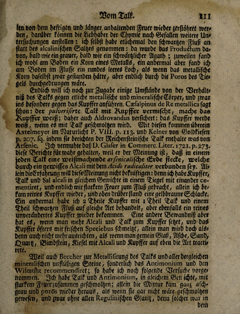 f<n »Ott btfdgitt iwib {a'itg« anbaft<nb<n ttwb« ^flöbrtt »»«♦ b(n / barüber f6nn(n bit Itebbab» b» Cbbntie na^ ©«faden »eitere Une terfucl;un0en anfleden: i^ felbjl bobe «tli^emal ben f^wat^en ging an Patt beö alcalinifcb« @a(^ö getiömmen: ba »urbe baö Produflum ba» »on, halb nne ein grauer, halb wie ein fcbmdr^Hcber 2(gatb; juweilen fanb »Obi am ^Boben ein Äorn etneö sÖJetadö, ein anbermaf aber fanb i^ am 53i>ben im Sluffe ti» runbe^ ieereö Secb, aW wenn baö mefadif^e ^orn bafeibp i»ar gepanben aber enbiid; burcb bie Poros be6 %iee geiö burcbgebtungen »a’re. ®nbWcb »ifl icb }«r Bö0abe einige UmPa'nbe »an ber SSerbdlfe nip beö ?alfö gegen etlid)« metallifebe unbmmeralifi^eSbrper, unb {wat inö befonbere gegen ba« Äupffer anfübwn. Csefaipinus de Re metallica fagf ftbont bce fuherißrtt. Calf mit 2\uppret: »etrmi(c|)t, mat^e öae J^upffer Mpeig; baber auch Aldrovandus uerpcberf: ba« Tupfer »erbe »eip, »enn e« mit '^alf gefebmal^en »irb. CPit biefen fommen Pberein Axtelmeyer im 9}afurliebt P. Vill. p. 113. unb Keiner een ©ölbfiefen p. 207. fq. inbem pe bericbten ber Ofeicbenpcinifcbe ^alf entbaite »a«oon Arfenic. 3cb Wrmubfe bof ü, Glafer in Commerc. Liter. 1721. p. 273. biefe Q5erl(|>t«pJr»abrgeba(ten, »eil er ber ©ieinung ip, baß in einen» jeben Calf eine xpeipmai^enbe arfenicaU^t (Erbe Perfe, wd<l^c burd^ ein gerjoiflefi Alcali mit bem Acit/o radkaliter vecbunben pp. Öle lein biefrfabrung »id bnfe^einung nicht bef raftigen: benn ich habe Äupffer^ ?alf unb Sal alcali in gicicbem ©e»i^fe in entern Siegel mit einonber ce- mentiret, unbenblicbmitporftmgeuer jum 5lu0 gebracht/ adein ichbe«’ fam reine« ^pffer »ieber, unb oben brüber panb eine gelbbraune ©(hladfe. ©n anbermal habe ich 2 ^beile Äupfftr mit i ^^beil ^alf unb einem !lbeil fd)»ar|en ^iw^ auf gleidie 2lrt bebanbeit, ober ebenfad« «in reine« unsera'nberte« Äupfferjpieber befommen. ©ne onbere Q5«»aHbni§ abe» hot e«, wenn man mehr Alcali unb ^alF jtim tapfer p^f, unb ba« ^upffer öfter« mitfrif(^en Speciebus fcbmcl|t/ adein man »irb boch ol«# benn onch nicht mehr aa«tichten, al« »enn man gemein ©lali, 2lfche/0anb, Otwrl, ^iffibpein, Äicfel mit Alcali unb Äupffer ouf eben bie 5lrt troctp XitC* ' 9Bei( auch Beccher jur Metaffiffrunö be« ^?alf« unb oder berglei^eti mineralifchen anflühigen ©fein«/ fonberlich ba« Antimonium unb ben Wifmuht recommendirct; fo habe ich noch folgeitbe '33erfu(he oorge» nommen. 3cb habe ^alf unb Antimonium, in gleichem @cni^te/ mit Parfent ^euer jofammcn gefd;molgen,' adein bie ©liptur fom gaiij afch* grau unb porös »ieber herau'«, ol« »enn pe gar nicht »a're gefchmol^n gewepn, unbiwor ohne öden Regulinifchen ©!ah^, benn folcher »ar in