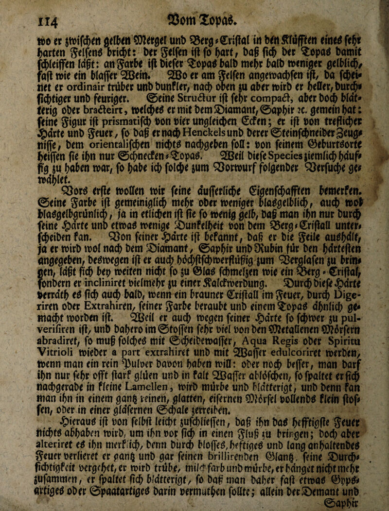 / löomtopa«. too er ^tfc^en gellten berget unb iSerg^Crlfiat tn bett jtlüpen ettie^ fe^r barten Selfrnö triebt: ber gelfen i(i fo hart/ &a§ ficb ber ?opaö bamit fdbieifen (dbt: an^arte ijl biefer stopa^ halb mehr talb toeniger gelMt^/ fafi wie ein blaffer SGßein* 5jBo er am Seifen angen>ad)fen ifl/ ba f^ei* . net er ordinair trüber unb bunfier/ nad> oben ja aber »irb er beOer, bur^ ftebti^er unb feuriger, ©eine Struäur ifl febr compaä, aber boeb bta't» lerig ober braöteirt, toeicbe^ er mit bem Diamant, 0apbir 2c. gemein bat: feine Sidur ifi prismatifcb oon Pier ungieteben €cfen; er ifi Pon treßi4>er 4)<irte unb Seuer/ fo baS erna^Henckelsunbberer@teinf<bneiber3eug» nifle, bem orientalifcben niebtö naebgeben foD: Pon feinem ©eburtöorte beijfen fie ib« nur ©ebneefen«^topaö. SSBeii biefe Species jiemiitb bduf» f'g SU haben mar, fo habe id^ folebe iutn ^Sormurf folgenber SSerfuebe ger mdblet. ^orü erfie moffen mir feine a'ufferii^e ^igenfebafften bemerfen. ©eine Sarbe ifi gemeinigiieb mebr ober meniger blaOgelbiicb, au4) mol blaOgelbgrünliib, ia in etlitben ift (te fo menig gelb, ba$ man ibn nur bur^ feine ^jeirte unb etmaO menige Jöunfelbeit Pon bem ^erg»®rijian unter» febeiben fan. 98on feiner J^drte ifi befannt, baf er bie Seile au^ba'lt, ia er mirb mol naü> bem ;£)iainant, ©apbir unb IKubin für ben bdrfeflen angegeben, beömegen i|t er auch bü#fcb»erflübig sum 'jBerglafen su brin» !ien, (dft fi(b bep meiten nicht fo su @IaO fcbmelsen mie ein Cwrg»Sriflaf, bnbern er indiniret Pieimebr su einer Äoiefmerbung. SJureb biefe Jg)drte verrdtb t$ ftcb au^ balb, menn ein brauner ^^rtfiall im Seuer, bur4) Dige- riren ober Extrahiren, feiner Sarbe beraubt unb einem ?opad dbniieb ge» ma^t motben i|t. 'SGBeii er auch megen feiner Jg)drte fo febmer su pul- verifiren 1(1/ unb babero im ©tojfen febr Piel Pon ben SÄetaBenen QWürfern abradiret, fo muß fölcbeö mit ©cbeibemo(fer, Aqua Regis ober Spirita Vitrioli miebcr a part extrahiret unb mit 2QBo|Ter edulcoriret merben/ menn man ein rein ^nioer bapon hoben miB; ober noch bejfer, man barf ihn nur febr oft flarf giüen unb in falt SOBolfer obfüfcben, fofpaltet er ji^ noebgerabe in fieine Lamellen, mirb mürbe unb bldtferigt, unb benn fan man ihn in einem gan| reinen, giotten, eifernen COibrfel PoBenbö flein flof> fen, ober in einer gidfernen ©ebaie serreiben. .^ierauö ifi Pon felbfi leiibt sufcblieffen, baf ihn bad befftigfi« S<«« niebff abbaben mirb, um ihn Por (ich in einen Slub 5« bringen; bod) aber akeriret ti ihn ttietfiicb/ benn bureb blo(feO,beftigeö unb lang onboItenbeO Seuer perlieref er gan5 unb gar feinen brillirenben ©lang, feine ©ureb» (iebtigpeit petgfbet,er mirb trübe/ mi/(t färb unb mürbe, er bdnget nicht mehr SUfammen, er fpaltet (ich bldtterigf, fo baf man bober fafi etmaö @ppd» artiged ober ©paatartiged barln permutben foBte; allein betl^mant unb ©apbir