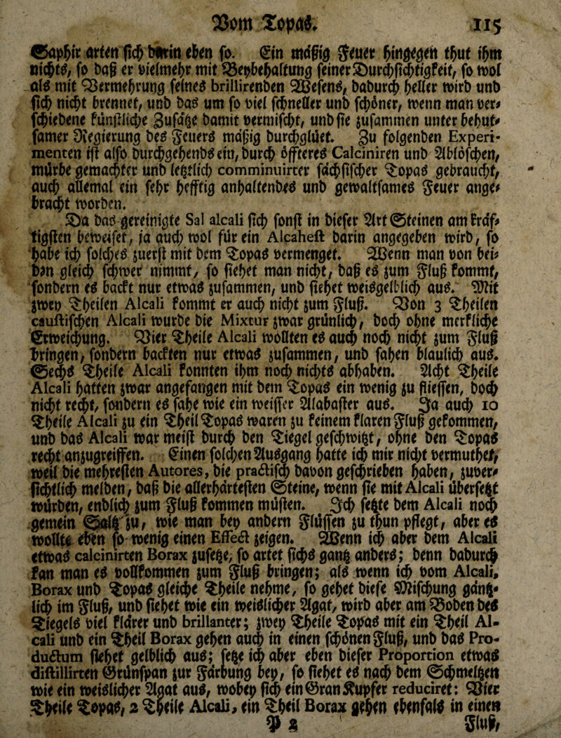 ®ap^ir ft(^ binriit rtm fo. &tt md§ig i^w tjic^tö, fö baß « mit 35<9l>t^aftun9 f«mtt®urd[)(?mfiflFciff fo mol -ötö mit QJtrme^vuns brillirentxn 2BtKnö/ baburc^ ^elltr mirb «nb ftc^ «i(^t brfnnct, mib bag um fo oitl ftbitefftt uni) fi$6ner, menn man Ofw fc^iebene fünillici;« gufa'^e bamit twtmifc^t/ unb fte jufammcn unter beljuf# famer üteflietung bfg mdjjig burc^glüef. ^u folgenben Experi¬ menten ift alfo bur^ge()enb(5 ein, burc& ßftereö Caldniren unb 2(W6fc|)en/ mürbe gemailter unb U^tlid) comminuirter fdt^fifcber ^opad gebraucf;f, oucb allemal ein fe^r (»efftig anijaftenbed unb gemaltfameß Seuet <mflri bra#t morben. S)a baö gereinigte Sal alcali ftd) fonfl in biefer ^rt ©feinen am Frdf^ ligfien bemeifet, ja aud) mol für ein Alcaheft barin angegeben mirb, fo 1>abe id) folc^eo juerfl mit bem 'Sopaö »crmenget. SSBenn man oon bei# bm gleid) ferner nimmt/ fo fiebef man nicht, ba§ eo jum ^lugfommf, ■fonbern eö bacft nur etmaö jufammen, unb |tcbet meiOgelMicb auö. ^if jmeo ^beiien Alcali fommt er aui^ nicht $um gluß. QSon 3 ^heilen cauftifcben Alcali mürbe bie Mixtur jmar grünlich, bocb ohne mcrfli<he tSrmeidJung. ^öier ^beile Alcali woflten cö auch noch nicht jum §luß bringen, fonbern bacften nur etma^ iufammen, unb faben bläulich auo. ©em^ ^bei^t Alcali fonnfen ihm nom nichfO obbaben. Sicht ^beile Alcali batten jmar angefangen mit bem ’i^opa^ ein menig {u ßiejfen, b0(^ nicht reiht/ fonbern eo fabe mie ein meiffcr Sllabafter auß. 3a auch 10 ^beile Alcali }u ein ^b«! ^opao mären ju feinem flaren gluß gefommen, unb baO Alcali marmeiß burch ben Siegel gefcßmi^t, ohne ben ^opad recht anjugreifen. ^inen folchenSluögang batte ich mir nicht Permufb<J> meil bie mebreßen Autores, bie pradifm baoon gefchrieben haben, juoer# fi^flich melben, baß bie aBerbdrfeßen ©feine, wenn ße mit Alcali liberfe^t würben, enbli^ jum ^luß fommen müßen. 3(h fe4te bem Alcali no0 gemein ^lliu, mie man bep anbem glüffen jutbunpßegf, aberetf wollte, eben fo wenig einen EfTea jeigen. ^enn i^ aber bem Alcali etmadcalcinirten Borax }ufe^e;fo artet ßchdganhonberO; benn baburch ian man ed noQfommen sum Siuß bringen; alo wenn ich 00m Alcali, Borax unb ^opa« gleidie ^b<ile nehme, fo gebet biefe Sßißhung ga’nj* (ich im ^luß, unb ßebet mie ein meiOli^er Slgat, wirb aber am iBoben bed ^iegelo Piel flürer unb brillanter; jmep ^eile ^opao mit ein ^beil AU cali unb ein %hei( Borax geben au^ in einen ßhünen^luß, unb baO Pro« duaum ßebet gelblich auö; fefte i($ aber eben biefer Proportion etmas diilillirten @rünfpan (ur ^drbung bep, fo ßebet eo nach bem ©chmelhen wie ein weiblicher Staat aub, mobep ßm ein ©ran Tupfer reduciret: ^ier ^beiie %opab/ z ^beile Alcali, ein %b<ii Borax geh^n ehenfalü in einen 9 9 51«fe