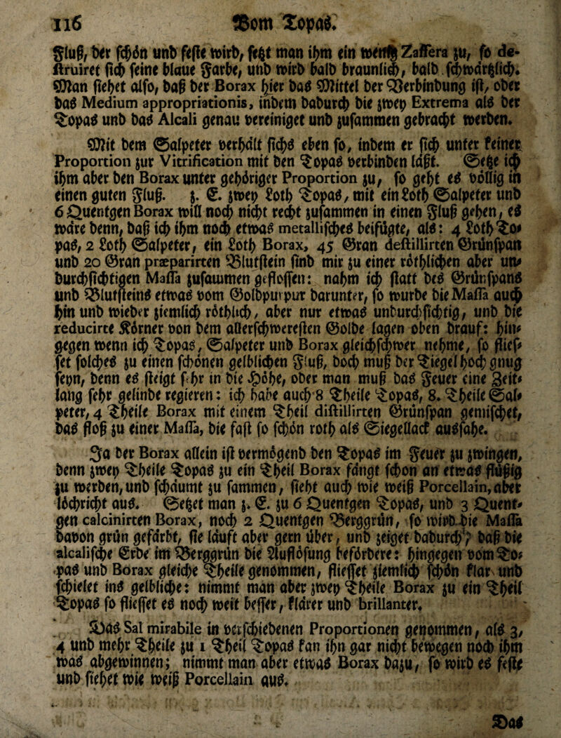 Sluf, Ixr ttnb f<(l« wirb; ffilt man if>m <in Zafiera JU; fa de* firuiret ft(b feine blaue ^wbt, unb wirb halb braunii^; halb f4)Wdri^(jcb. ^an jiebet olfo; baß ber Borax j^er bad Mittel ber ^erbinbung ifi/ ober baö Medium appropriationis, inbem babureb bie iwep Extrema alö bet ^0)>a^ unb ba^ Alcali genau bereiniget unb {ufammen gebracht werben. gjlit bem ©ofpeter »erbdit fi^d eben fo, inbem er jt^ unter feinet: Proportion }ur Vitrification mit ben ^opa^ uetbinben tdßt. 0ebe i^ ibm aber ben Borax unter gebdriger Proportion ju; fo gebt ed oöHig in einen guten ^(uß. $. & iwep fotb ^opaO/ mit einfotb 0a(pettr unb 6 Quentgen Borax wid nocb ni^t re^t {ufammen in einen ^luß gtben« ed wdre benn; baß icb ibm noch etwa^ metallifcbed beifügte; ald: 4Sotb%o* pad; 2 fotb 0afpeter; ein £otb Borax> 45 @ran deftillirten ©rünfpan unb 20 @ran prcparirten 551ujßein ßnb mir ju einer rötblicben aber um burcbßcbtigen MatTa jufauimen geßoffen: nahm iA (iatt beO ©rütifpand unb iSlutflfind etwao vom ©oibpurpur barunter, fo würbe bie MaiB au^ bin unb wieber jiemlicb rdtbUcb / aber nur etwao unbur(()ßcbtig; unb bie reducirte ^drner ton bem aOerfcbwereßen ©olbe lagen oben brauf: bin« gegen wenn i^ ^opas, 0alpeter unb Borax gleicbfd^roer nehme, fo ßief« fet foI(beö JU einen fcbdnen gelblichen Siuß, hoch muß ber Riegel bO(b gnug fepn, benn ti ßeigt febr in bie .gidbe; ober mon muß boO geuer eine 3<it» lang febr gelinbe regieren: habe aucb'8 ^beile 's^opaö, 8. ?beile©al» peter, 4 ^beile Borax mit einem ^beil diftillirten ©rünfpan gemif^et; bad floß JU einer Maflä, bie fafi fo fchdn rotb a(d 0iege(lacf auOfabe. ber Borax aflein iß »ermdgenb ben ^opad im geuer ju jwingeit, benn jwep ^beile ^opaö ju ein ^beil Borax fangt fcbon an etwao ßüßig ju werben, unb f^dumt ju fammen, ßebt auch wie weiß Porcellain, aber Idchri^t ouO. @e§et man j. 6. ju 6 Quentgen '$opaO, unb 3 Quent* gen calcinirten Borax, noch 2 Quentgen Q5erggrün, fo wirb, bie Mafla baoon grün gefdrbt, ße Iduft aber gern über, unb jeiget baburd)'? baß bie akalif(be 6rbe im 55erggrün bie Slufldfung beförbere: hingegen oom ?;0« -paö unb Borax gleidbe 5tbeil< genommen, fließet jiemli^ fchdn flar unb fchielet inO gelbliche: nimmt man aber jwep ^beile Borax ju ein ^b<W ^opad fo fließet ed no(^ weil beßer, fldrer unb brillanter. ä)dd Sal mirabile in oetfcbiebenen Proportionen gekommen; ald 3, 4 unb mehr ^beile jü i ^beil '5:opad fan ihn gar nicht bew^en noch ihm wod abgewinnen; nimmt man aber etwad Borax baju, fo wirb ed fefle unb flehet wie weiß Porcellain aud.