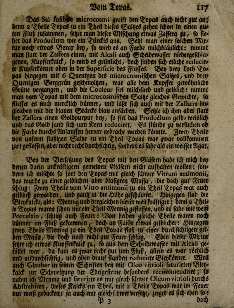 töomtoprti ivf sboö Sal roicrocosmi greift Iwn ^öpai ÖÜK^ tt^f gilt onj ^enn 2 ‘^^l^eiU ;u ein ^(»eü Diefeö ge^en fi$i>n in einen gu* ten iufammen, fe^t man Diefer ^ife^ung etnxt^ Äffern iu, fofte« htt t>a« Produ^iüm n>ie ein ^ürcfi^ ouö. ©e^f mon einer folc&en Wp tur no# etn>o$ Q^ora; (ep, fo tnirb an ^arbe milc^bldulicbt: nimmt man fiatt ber ZafFera einen, mit Alcali auc^ ©cbeibetvaffer niebergefcbfa« genen, Äupferfalcf, fo »irb eö grünfi4>t/ bo^ finben ftQ etliche reducir» te Äupferf6rner oben m bet Superficie beö S5ep brep Sotb ^o« pad (hingegen mit 6 Quentgen be^ microcosmifc^en ©ai^eO/ vnb brep Quentgen ^erggrün gefd)mo(^en, mt ade bem i^upfer getoöpnlicbt @rüne oemangen, unb bie Couleur fte( milcbfarb unb geiblicb: nimmt man »om $opaö mit bem microcosmif(ten ©aiije gleichet @e»i(i)te, fo füejfet e^ ttO(^ mercflieb biinner^ unb Id^t ftcb auc^ mit ber Zafiarra im« gleiÄen mit ber binnen ©tdrcfe blau anfdrben. ©eßfe icb ibm aber (latt ber ZafFera einen ©oibpurpur bep, fo pel baö Produflum gefb^meiöfic^ unb baO @o(b fonb ft(^ jum Äorn reduciret. (iünbe ju »erfu(^en ob bie Jarbe bur^ß Slnlaufen beroor gebrai^t »erben fdnnte. '3:beii« pon unferm flil§igen ©olge ju ein ^bed ^opaß war j»ar »oBfommen $drf gesoffen, aber nicht recht bur#cbtig, fonbern tß fabe alß ein »eifer Slgat. 35ep ber ‘^erfe^ung beß ^opaß mit ben ©idfern bobe icb mi^i bep benen barin unfrdftigern gemeinen @idfem aufbaften »öden: fon« bern ich mift^te fo fort ben ?opoß mit gleich fd)»er Vitrum antimonü, baß »urbe ju einer gelblichen aber bfaligten WJaffd, bie bod^ gut ^euer fölug: 3*®tp ^btdc bom Vitro antimonü ju ein ^btd ^opaß war aud) gelbli^ geroorben, unbganhin bieJgißbegefchdunit. ^^irigegen finb bie ^lepfalcfe, alß: Mennig unb brrgieichen hierin »eil Frdftiger^ benn 2 ^b«* le '^opaß waren fchon mit ein ^brd S^iennig gefföflen, unb eß fabe »ie »eig Porcelain, fchlug auch : 'SJon beiben gleiche ^beile waren nocfr biinner im 5fu§ gefommen / bo^ an Jmbe e'f»aß gelblicher: Hingegen §»ep $ heile 50?emiig ju ein ?:be»l'?:opaß floß ju einer burd)|i^tigen gel« ben QJlaiid/ bie bo^ noch ttcht 9Wt tolug. €btn biefer ©iirfur febte i(h^ etWaß ÄupferPalcf jit, fo auß bem ©^eibewajfer mit Alcali ge* fddet »ar, ba fam eß j»ar recht gut jum ^lug, odein eß »or rßtbli^ unb uuburchlichtig > unb oben brauf (ianben reducirte SBlepfßrner. 2Bei( auch Glaubet in feinen ©chriften ben mit Oieo vitrioli faturirfen 58lep« falcf sur ©chmelbung ber €belge(ieine befonberß recdnimendiret; fö“ nahm ich Üöiennig unb faturirte eß mit gleich fch»er Oleum vitrioli burchß Äbftrahiren, biefeß ^dlcfß ein 'l^beil/ mit 2 '^beile '^opaß War im nur weiß gebacfen: ja ouch mit gleich fhwerPerfekt, jeigte eß ft^ eben fo: • ^3 boch