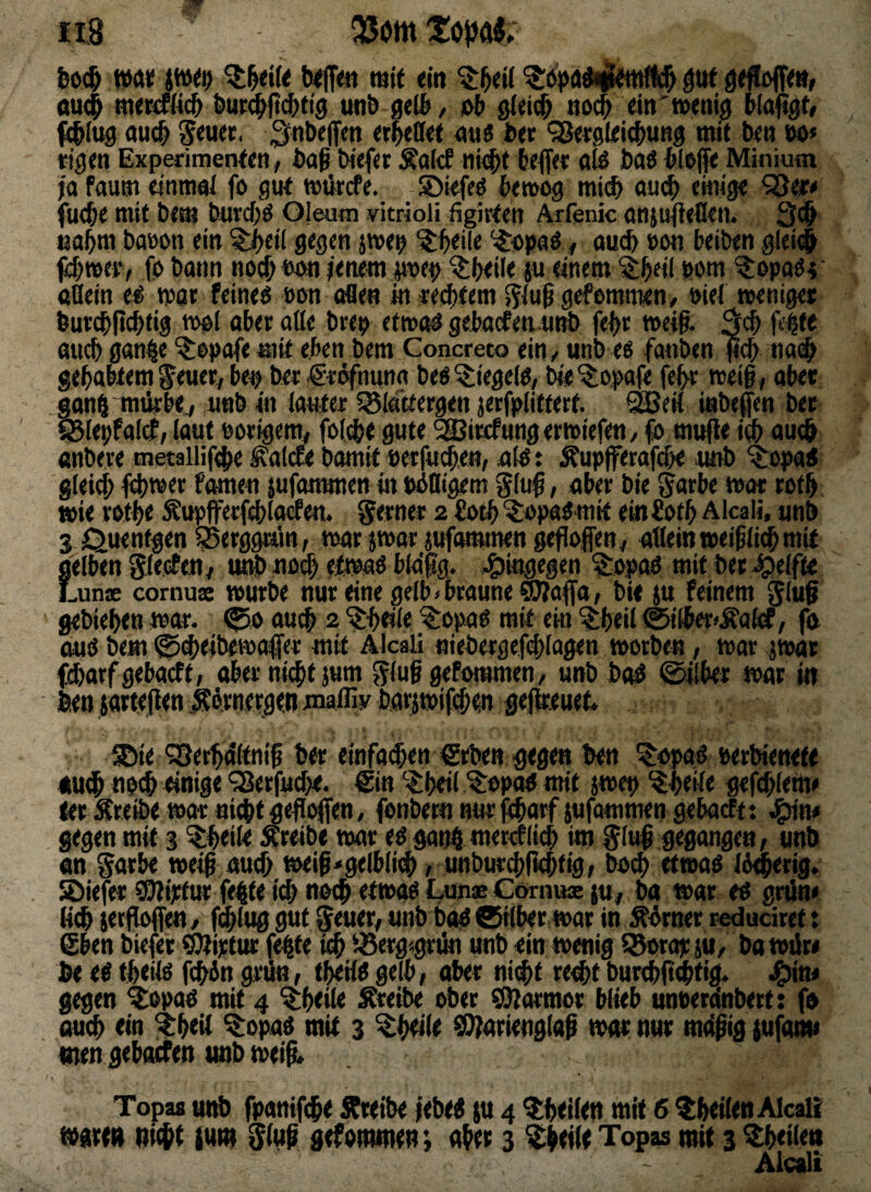 txlfe« mit «in gttf dU(^ nterifli^ ^ut^fic^ti^ unt) geU*/ ot nod^ dti'noenij^ fli®(ug «u# 5<uet. ««« fc« ‘sß«9l<i(J)ung mit t<« m rigen Experimenten, i)aß tHefer ÄalcP ni<^t teffet öte hai ^lefe Minium ja faum einmai fo gut tvtkcfe. S)kfcö t>e»og mid) au($ einig« fuc^e mit bem toc{;ö Oleum vitrioli figirten Arfenic anjujieflrii. 3^ nabm baöon ein ^cil gegen jwe^ ‘^apaö, oudb »on beiben glei# ftf^mer, fp bann noc^ tum jenem jmep ^beil« ju einem '^beil bom ^ppaPt; ttßein e^ mae feines öon oBe« in «extern jjiuß gefommen, Piei »eniget burcbpcbtig mpl aber aße brep etnw^ gebacfen unö fei)r weiß. feit« auch gan|e ^tepafe mit eben bem Concreto ein / unb es fanben nai^ gehabtem feuer^ bep ber ^ti^nuna bes Riegels, bte^ppafe fehr roei§, aber gon^Tmirb«./ unb in lauter 58lattergen jerfplifterf. SSSeit inbeffen ber ^lepfal^, laut porigem^ fpl(he gute ^äJircfung ermlefen/ fo mufle m au^ anber« metailifche ^alcEe bamit eerfu^en, als: Äupfferafche «ob ^opas gleich fomen jufontmen in pSßigem ^lu^, aber bte ^arbe mar roth wie rothe Äupfferfchlacfen. ferner 2 üoth ^apaSmit em fioth Alcali, «nb g f^uentgen ^erggwin, mar jmar jufammen gefloflen, aßeinmeifli^mif gelben Slecfen/ unb uo# etmaS bMig. -hingegen ^opas mit bet Reifte Lunx cornux »urbe nur «ine gelb < braun« ®?affa, bi« ju feinem gluf gebieheu mar. au^ 2 ^bdle ?:opas mit eio ^heil ®(ber^Äalrf, fa aus bem ^(hejbemaffer mit Akaü fliebergef(|)lagen morben, mar jmat (charfgebacft, aber nicht jum gluS ^fommen, unb baS 0ilb«r mar in ben jarte|ien jCbrnergen malfiy barpif«hm gejtou« ©ie ?Serh4ltnih ber «infamen €rbe« gegen ben ^apas wrbiene« «udh noch einig« <j8erfuche. l£in heil ^opaS mit jmep ^hetl« gefchlem« ler :Sreß>e mar nicht gejlolfen, fonbern nur fcharf iufammen gebacFt t gegen mit 3 ^heile Äreib« mar «S gan$ merklich im glu^ gegangen, unb an Satbe meih auch meiß^gelblich, unburchfkhtig, bo^) etmas IS^erig. löiefer ?0Hptur fe|t« id) noch etmas LunaeCornux ju, ba mar es gnin« lieh ierfkfen, fchluggut ^euer, unb bas Gilbet mar in Mrnet reducirett @ben biefer ^iptur fe^te ^erg^grdn unb ein menig i&orapiu, bamdre ^ es theßs fchSn grd«, theilSgelb, aber ni(ht rechtburchltPhtid« ^in* gegen ^opas mit 4 ^heile treibe ober barmst blieb unoera'nbert: fo auch «in ^heil ^opaS mit 3 ^htüt ^arienglap mar nur mcifig {ufanu men geboefen unb mei& Topas «id> fpanifche Äteibe jebes j« 4 ^hellen mit 6 ^hellenAlcaß mgrtit ni^t {utn 0(uf gefomme«; ahee 3 Topas mit 3 feilen Atcali