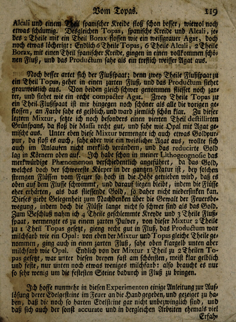 Alcali un^ <in<m l|p fpatiif^rr Ärdbe flöf f^oti ()<ff<f / iwt^ttol no(8 «fwaö fc{)(iumi0. S^aleidxn Topas > fpan0t ÄKitx unB Aleali, je« wit«'« Borax pofien ttie ein »eilgrauer Agat, Bo^ ti(>cB etwaö J SnöIicBö'^BejleTopas, ö^j^eile Alcali, s^^eile Borax, mir einen ^Beil fpanifcBer Äreiöe, gingen in einrn »oflf ommen fc^ö« nttt giwß, unB Baö Produ^lum fa{)e olö ein rreflicB wiffer 3(gttt mi^. 9^0(& beffet artet Ber Jiußfpaot; Benn jwep ^l^eile glujfpaatja ein ^B<il Topas, geltet in einen jarten gluß, «nB Baö Produflum liefet grauwettItcB auö. ?öon beiben gleich f^imer genommen fließet noch jar«' ter, unb flehet »ie ein re^t campa(Sler Agar, ^mep ^h<il* Topas jit ein ^hrff-Slnffpaat ift niir hingegen noch fi^öner atö alle Die öorigen ge« flöjfen, on ^arbe fahe eö gelblich/ unB roarB jiemli^ f($5n Plar. gn Biefer lejfwn Mixtur, fe^te ich noch befonBerö einen oierten ?hril deftillirteti ©rdnfpanO, Da flo^ Die Maflä recht gut, unB fahe wie Öpöl mit 3gat ge» mifi^t ouo. Unter eben Biefe Mixtur »ermengte ich auch etmao ©olBpur« pur. Da floh e« auch, fah« aber wie ein n)tieli4>«r2lgatauö, wollte audh im Einlaufen m4it merPlich oercinBern, unB BaO reducirte @olB lag in Sirnern oben duf. 3ch habe fchon in meiner Lithogeognofie Bai merfwiirBige Phsenomenon oerfchieBentlich ongefuhret, Ba Dao SolB, toelchei Boch ber fchwerefle Äötper inBer ganzen 97otur ijl, bep fol<hen firengen 0lüffen oom ^euer fo haih in Bie ^6he getrieben wirb, Bah ei oben auf Bern gluffe fhwimmt , unb Darauf liegen bleibt, tnBem Die glüfie eher erha'rten, ali Bai jlie(fenBe @olB, fo Daher nicht nieBerfinPen fan, SÖiefei giebt ©elegcnheit jum ^achBetifen über Die ©ewalt ber geueribe» wegung, inbera Doch Die Slüffe lange nicht fo fchwer flnb ali Bai ©olb, Sum 5Sefchluh nohm ich ,4 ^heile gcfd)lemmte ÄrepBe unb 3 ^h<ilr glüh« fpaat/ oermengte ei ju einem jarten ^uloer, oon Biefer Mixtur a^heile ju 1 ‘^hril Topas gefegt, gieng recht gut in giuh, Bai Produflum war milchfarb wie ein Opal: »on eben Bet Mixtur unb Topas gleiche ^htürgt^ nommen, ging aud) in einen jarten glüh, fahe oben fiargelb unten ober milchfarb wie Opal. SnBlich oon Ber Mixtur i^heil Ju s^heüen To¬ pas gefeilt/ war unter Btefen Brepen fafi am fihünfien, meifl flar gelblich unb fefle, nur unten noch etwai wentgei milchfarbt aifo braucht ei nur fo fehr wenig um Die feflefien 0teine BaBurch in glüh ju bringen« hoffe nunmehr in Btefen Experimenten einige Einleitung jur 2(uf« (ifung Derer€&elgcflcine imgeuer anBie.?)anBgtgeben,unB gejeiget ju ha« ben > Bah Bk noch fo harten gBelffiine gar nicht unbejwinglich flnb, unB Bah Auch Der fonff accurate unb in Dergleichen Efrbeiten ehemafi oiel €rffth»