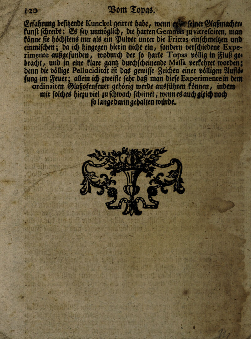 'i-zo ^omXopa«. ' . (Stfa^rung Kunckei 0<irr(t funfi unmöglich r t)U horten Gemm^juvkrefciKn, matt finne fle b<^(b(leti^ nur alö (in ^uftxr unter bk iPrittas einfi$me(^en uni) einmtfi^en; ba itb butgegen bktin nitbf ein, fonbern nerfcbiebene Expe- ^ rimente auf^efunben / mobur^) ber fo barte Topas t>6% In ^luS ge« bradbt/ unb in eine fiare aan^ burtbftbeinenbe Mafla uerfebret morben; benn bie t>60ige Pelludditat i(t ba<( getvide einer einigen ^uflö« fung im ^euer; adeln ttfl {meide febr baß man biefe Experimente in bent ordinaiten @fafi>fenfeuer gebiiri0 merbe audfdbren fdnnen/ inbem mir foitbed bieiuuiel {uf^macb fcbeinet, mennedauibdi^itßnotb fo (andebarittdebalten mtlrbe.