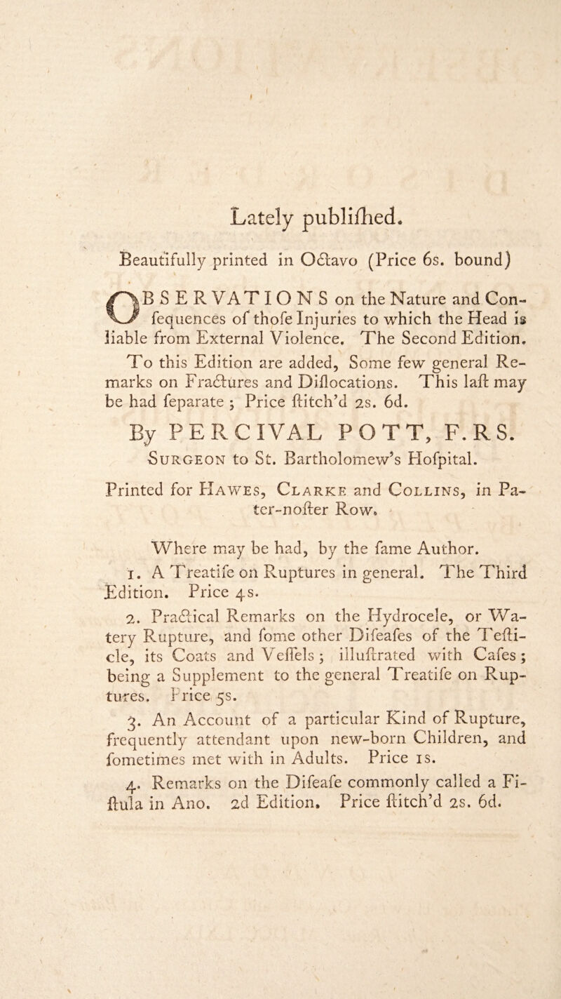 I Lately published. V Beautifully printed in Odravo (Price 6s. bound) OB S E R VAT IONS on the Nature and Con- fequences of thofe Injuries to which the Head is liable from External Violence. The Second Edition. To this Edition are added, Some few general Re¬ marks on Erasures and Diflocations. This laid may be had feparate ; Price Hitch’d 2s. 6d. By PERCIVAL POTT, F.RS. Surgeon to St. Bartholomew’s Hofpitah Printed for Hawes, Clarke and Collins, in Pa¬ ter-nolle r Row, Where may be had, by the fame Author. x. A Treatife on Ruptures in general. The Third Edition. Price 4s. 2. Practical Remarks on the Hydrocele, or Wa¬ tery Rupture, and fome other Difeafes of the Tefli- cle, its Coats and Veflels ; illuftrated with Cafes ; being a Supplement to the general Treatife on Rup¬ tures. Price 5s. 3. An Account of a particular Kind of Rupture, frequently attendant upon new-born Children, and fometimes met with in Adults. Price is. 4. Remarks on the Difeafe commonly called a Fi¬ lial a in Ano. 2d Edition. Price Hitch’d 2s. 6d. \ /