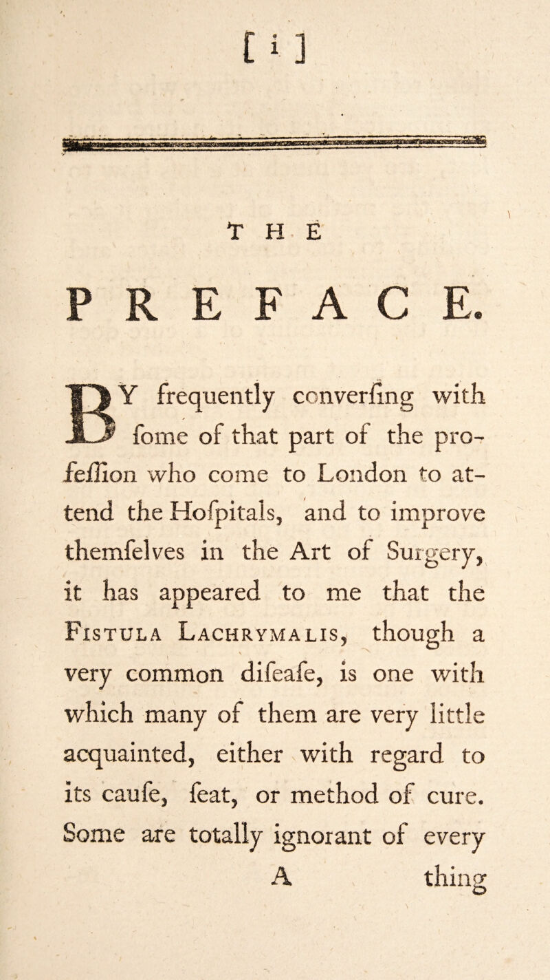 THE PS PREFACE. BY frequently converfing with fome of that part of the pro- fejflion who come to London to at¬ tend the Hofpitals, and to improve themfelves in the Art of Surgery, it has appeared to me that the Fistula Lachrymalis, though a very common difeafe, is one with which many of them are very little acquainted, either with regard to its caufe, feat, or method of cure. Some are totally ignorant of every A thing