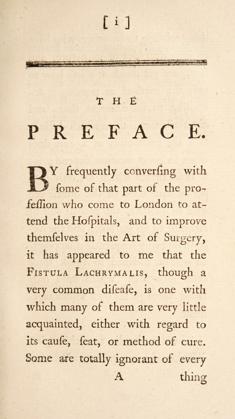 PREFACE. BY frequently converfing with fome of that part of the pro- fefiion who come to London to at¬ tend the Hofpitals, and to improve themfelves in the Art of Surgery, it has appeared to me that the Fistula Lachrymalis, though a very common difeafe, is one with which many of them are very little acquainted, either with regard to its caufe, feat, or method of cure. Some are totally ignorant of every A thing