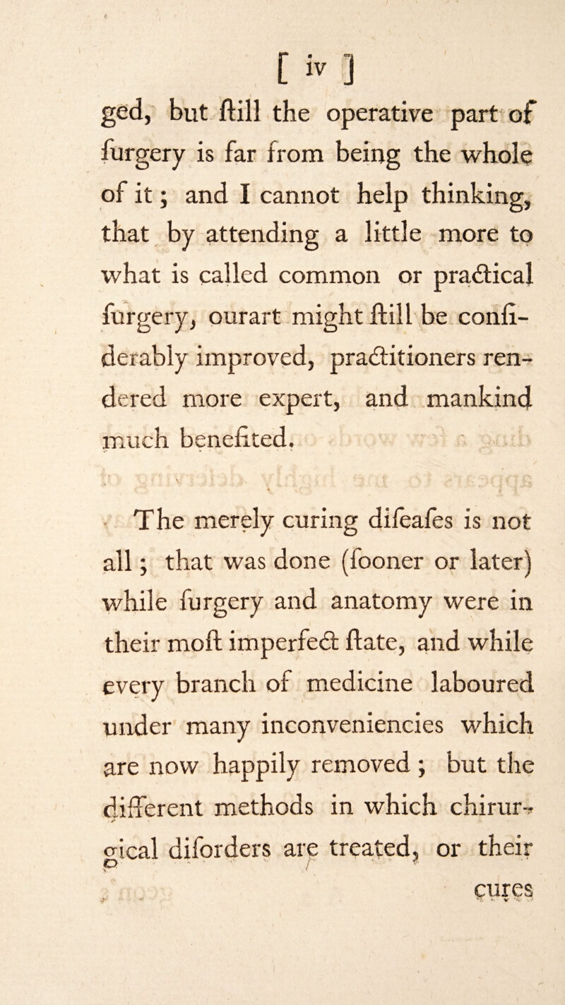 ged, but ftill the operative part of furgery is far from being the whole of it; and I cannot help thinking, that by attending a little more to what is called common or practical furgery, ourart might ftill be confi- derably improved, practitioners ren¬ dered more expert, and mankind much benefited. i -V' The merely curing dileafes is not all; that was done (looner or later) while furgery and anatomy were in their moft imperfed ftate, and while every branch of medicine laboured under many inconveniencies which are now happily removed ; but the different methods in which chirum crical diforders are treated, or their p ■' t ■ ' * cures *- * H. V *$? y.'