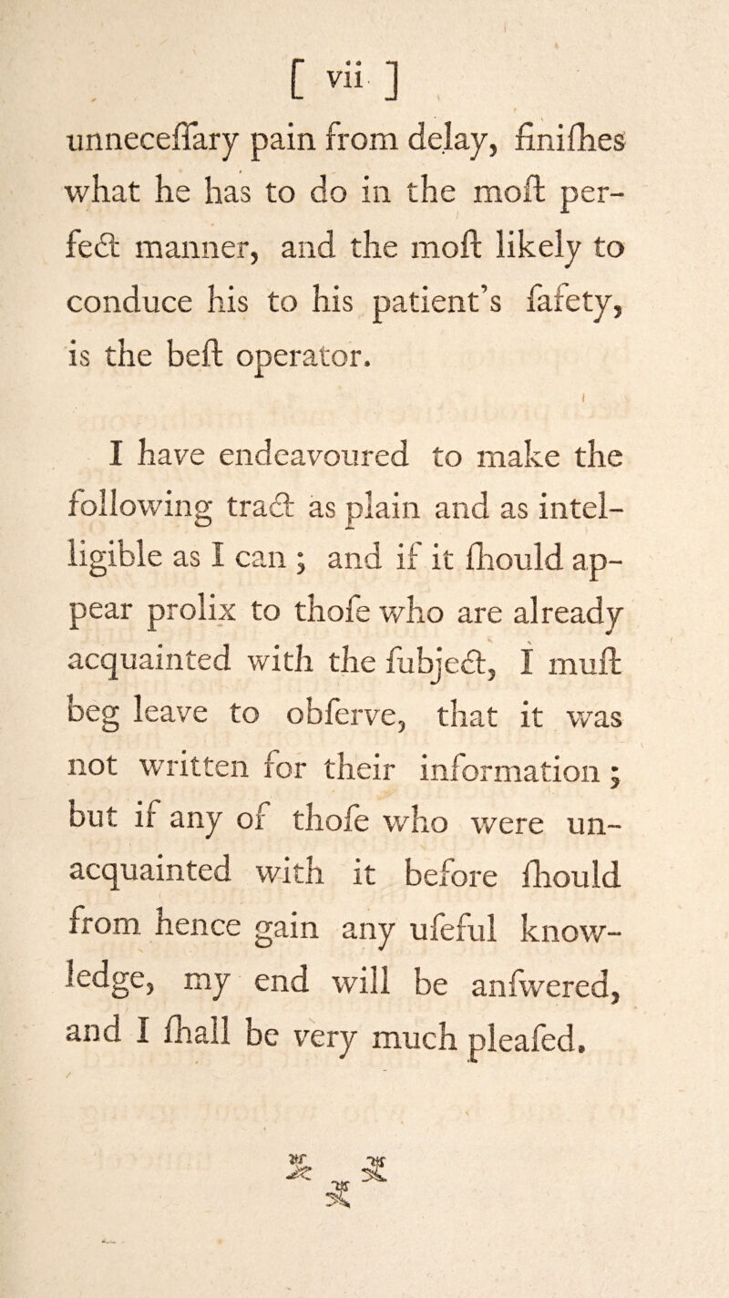 [ ™ ] unneceffary pain from delay, finifhes what he has to do in the moil per¬ fect manner, and the moft likely to conduce his to his patient’s fafety, is the beft operator. I have endeavoured to make the following tract as plain and as intel- hgible as I can ; and if it fhould ap¬ pear prolix to thofe who are already acquainted with the fuhject, I rnuft Deg leave to obferve, that it was not written for their information; but ir any oi thofe who were un¬ acquainted with it before fhould from hence gain any ufeful know¬ ledge, my end will be anfwered, and I fhall be very much pleafed.