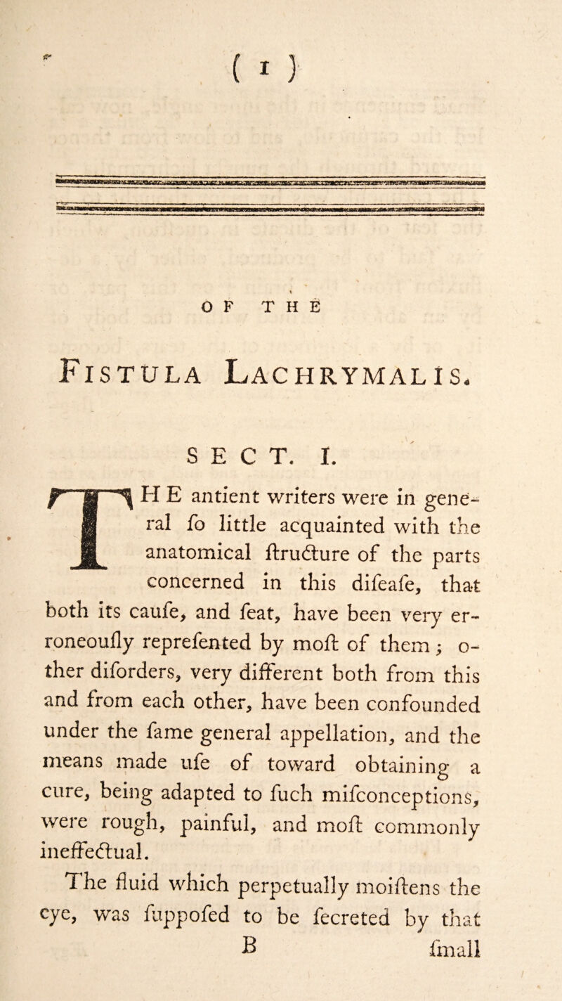 {I) % OF THE Fistula Lachrymal!s, sect. i. H E antient writers were in gene- 8 tal fo little acquainted with the H anatomical Structure of the parts concerned in this difeafe, that both its caufe, and feat, have been very er¬ roneously reprefented by mod; of them ; o- ther diforders, very different both from this and from each other, have been confounded under the fame general appellation, and the means made ufe of toward obtaining a O cure, being adapted to fuch mifconceptions, were rough, painful, and moft commonly ineffectual. The fluid which perpetually moiftens the eye, was fuppofed to be fecreted by that B fmall