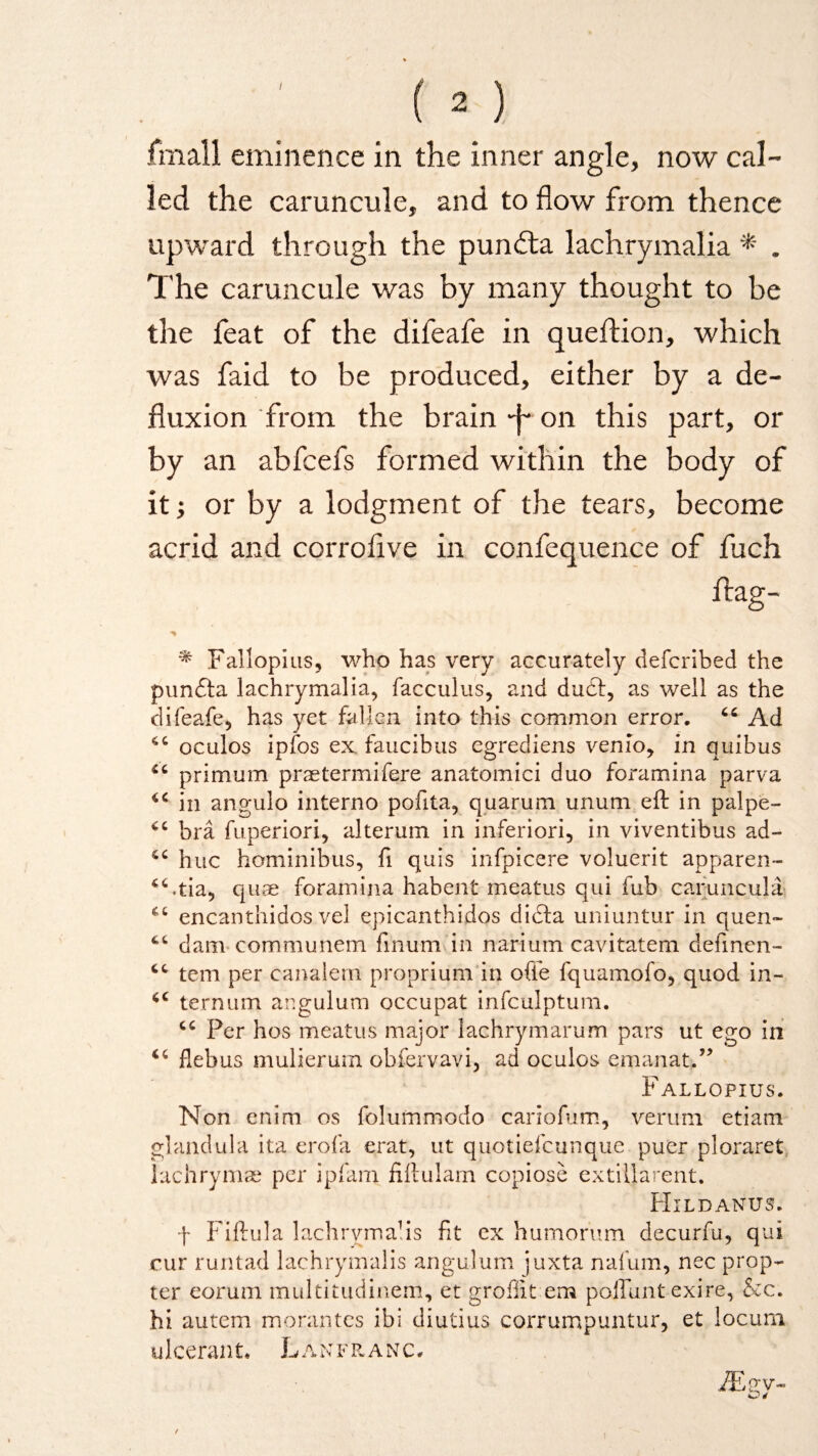 fmall eminence in the inner angle, now cal¬ led the caruncule, and to flow from thence upward through the pundta lachrymalia * . The caruncule was by many thought to be the feat of the difeafe in queftion, which was faid to be produced, either by a de¬ fluxion from the brain -j~ on this part, or by an abfcefs formed within the body of it; or by a lodgment of the tears, become acrid and corrofive in confequence of fuch ftag- * Fallopius* who has very accurately defcribed the pundta lachrymalia* facculus* and du£f, as well as the difeafe* has yet fallen into this common error. 66 Ad oculos ipfos ex faucibus egrediens venio* in quibus primum praetermifere anatomici duo foramina parva in angulo interno pofita* quarum unum eft in palpe- *c bra fuperiori* alterum in inferiori, in viventibus ad- hue hominibus, ft quis infpicere voluerit apparen- “utia* quae foramina habent meatus qui fub caruncula *c encanthidos vel epicanthidos ditfta uniuntur in quen- 4C dam communem finum in narium cavitatem definen- tern per canalem proprium in ofie fquamofo* quod in- iC ternum angulum occupat infculptum. Per hos meatus major lachrymarum pars ut ego in flebus mulierum obfervavi, ad oculos emanat.” Fallopius. Non enim os folummodo cariofum* verum etiam glandula ita erofa erat, ut quotiefeunque puer ploraret lachrymae per ipfam fiftulam copiose extillarent. Hildanus. f Fiftula lachrymals fit ex humorum decurfu* qui cur runtad lachrymalis angulum juxta nafum, nec prop¬ ter eorum multitudinem, et grofiit em poffunt exire* &c. hi autem morantes ibi diutius corrumpuntur, et locum ulceran t. L a n f r anc. iEgv-