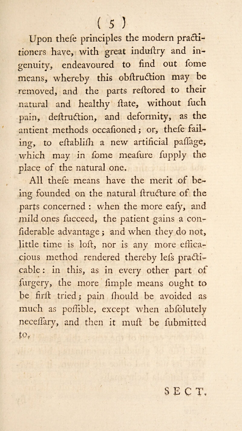 Upon thefe principles the modern practi¬ tioners have, with great industry and in¬ genuity, endeavoured to find out fome means, whereby this obstruction may be removed, and the parts rettored to their natural and healthy State, without Such pain, deftruCtion, and deformity, as the antient methods occasioned; or, thefe fail¬ ing, to eftablifh a new artificial paSTage, which may in fome meafure fupply the place of the natural one. All thefe means have the merit of be¬ ing founded on the natural Structure of the parts concerned : when the more eaSy, and mild ones fucceed, the patient gains a con¬ siderable advantage; and when they do not, little time is loft, nor is any more effica¬ cious method rendered thereby lels practi¬ cable : in this, as in every other part of Surgery, the more Simple means ought to be fir ft tried; pain Should be avoided as much as poffible, except when absolutely neceflary, and then it muft be Submitted * tPf