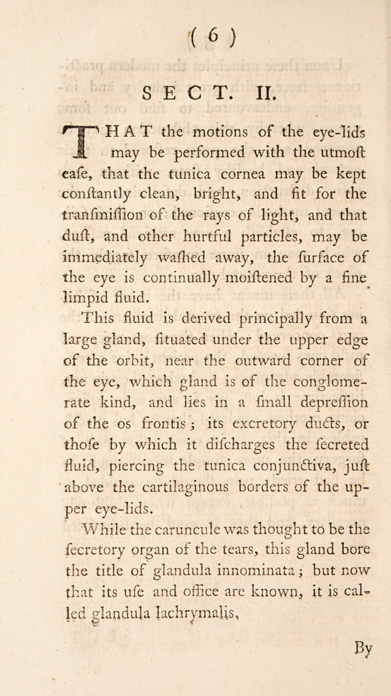 SECT. II. WJ&W. [“'HAT the motions of the eye-lids may be performed with the utmoft eafe, that the tunica cornea may be kept conftantly clean, bright, and fit for the tranfiniffion of the rays of light, and that duft, and other hurtful particles, may be immediately walked away, the furface of the eye is continually moiftened by a fine limpid fluid. This fluid is derived principally from a large gland, fituated under the upper edge of the orbit, near the outward corner of the eye, which gland is of the conglome¬ rate kina, and lies in a fmall deprefiion of the os frontis; its excretory du<5ts, or thofe by which it difcharges the fecreted fluid, piercing the tunica conjunctiva, juft above the cartilaginous borders of the up¬ per eye-lids. While the caruncule was thought to be the fecretory organ of the tears, this gland bore the title of glandula innominata; but now that its ufe and office are known, it is cal¬ led glandula lachrymalis, By