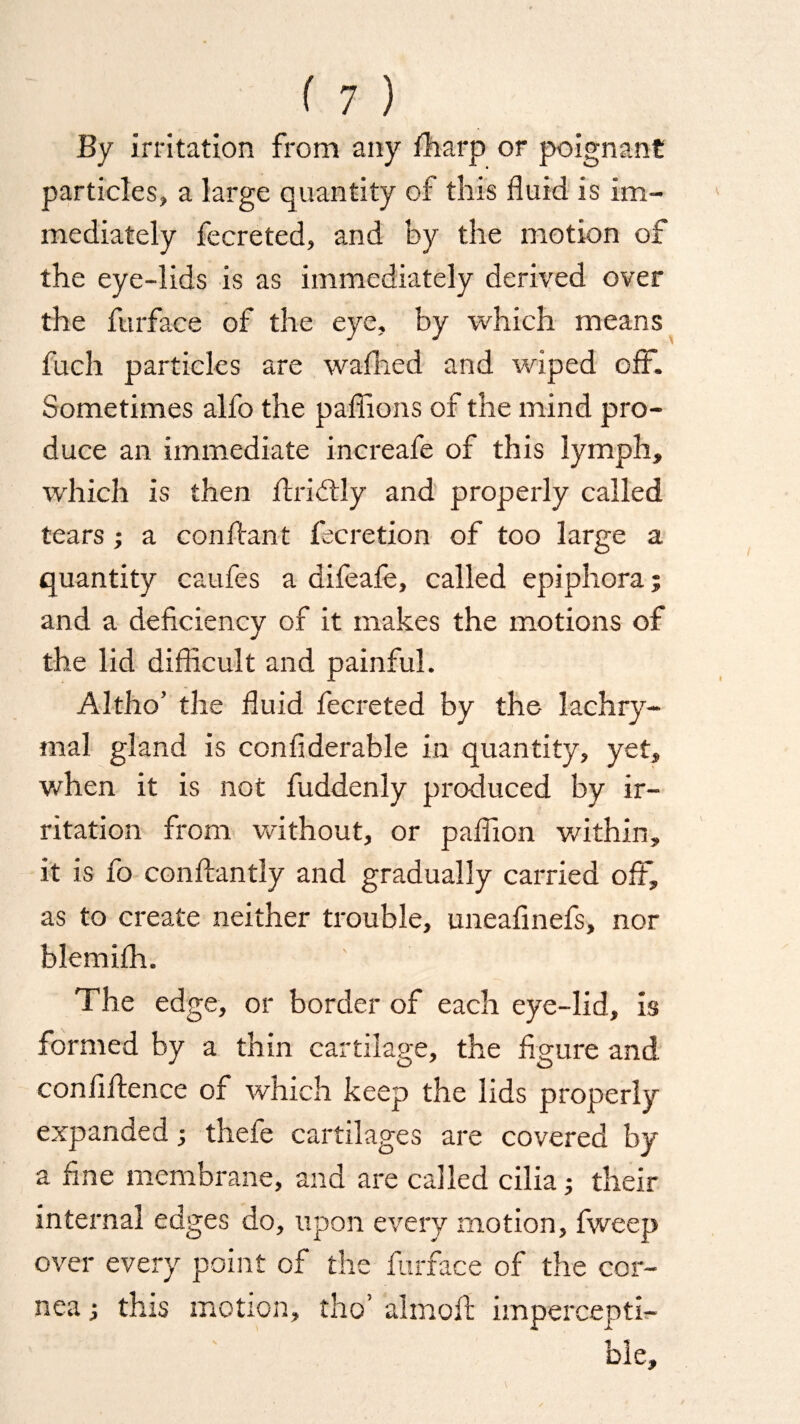 By irritation from any iharp or poignant particles, a large quantity of this fluid is im¬ mediately fecreted, and by the motion of the eye-lids is as immediately derived over the ftirface of the eye, by which means fuch particles are wafned and wiped off. Sometimes alfo the paflions of the mind pro¬ duce an immediate increafe of this lymph, which is then flridtly and properly called tears ; a conflant Accretion of too large a quantity caufes a difeafe, called epiphora; and a deficiency of it makes the motions of the lid difficult and painful. Altho’ the fluid fecreted by the lachry¬ mal gland is ccnfiderable in quantity, yet, when it is not fuddenly produced by ir¬ ritation from without, or paflion within, it is fo conftantly and gradually carried off, as to create neither trouble, uneafinefs, nor blemifh. The edge, or border of each eye-lid, is formed by a thin cartilage, the figure and confidence of which keep the lids properly expanded; thefe cartilages are covered by a fine membrane, and are called cilia; their internal edges do, upon every motion, fweep over every point of the furface of the cor¬ nea ; this motion, tho’ almoft impercepti¬ ble.