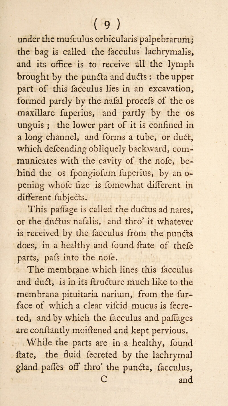 under the mufculus orbicularis palpebrarum; the bag is called the facculus lachrymalis, and its office is to receive all the lymph brought by the punda and duds: the upper part of this facculus lies in an excavation, formed partly by the nafal procefs of the os maxillare fuperius, and partly by the os unguis; the lower part of it is confined in a long channel, and forms a tube, or dud, which defcending obliquely backward, com¬ municates with the cavity of the nofe, be¬ hind the os fpongiofum fuperius, by an o- pening whofe fize is fomewhat different in different fubjeds. This paffage is called the dudus ad nares, or the dudus' nafalis, and thro’ it whatever is received by the facculus from the punda does, in a healthy and found ftate of thefe parts, pafs into the nofe. The membrane which lines this facculus and dud, is in its ftrudure much like to the membrana pituitaria narium, from the fur- face of which a clear vifcid mucus is fecre- ted, and by which the facculus and paffages are conftantly moiftened and kept pervious. While the parts are in a healthy, found ftate, the fluid fecreted by the lachrymal gland paffes off thro’ the punda, facculus, C and