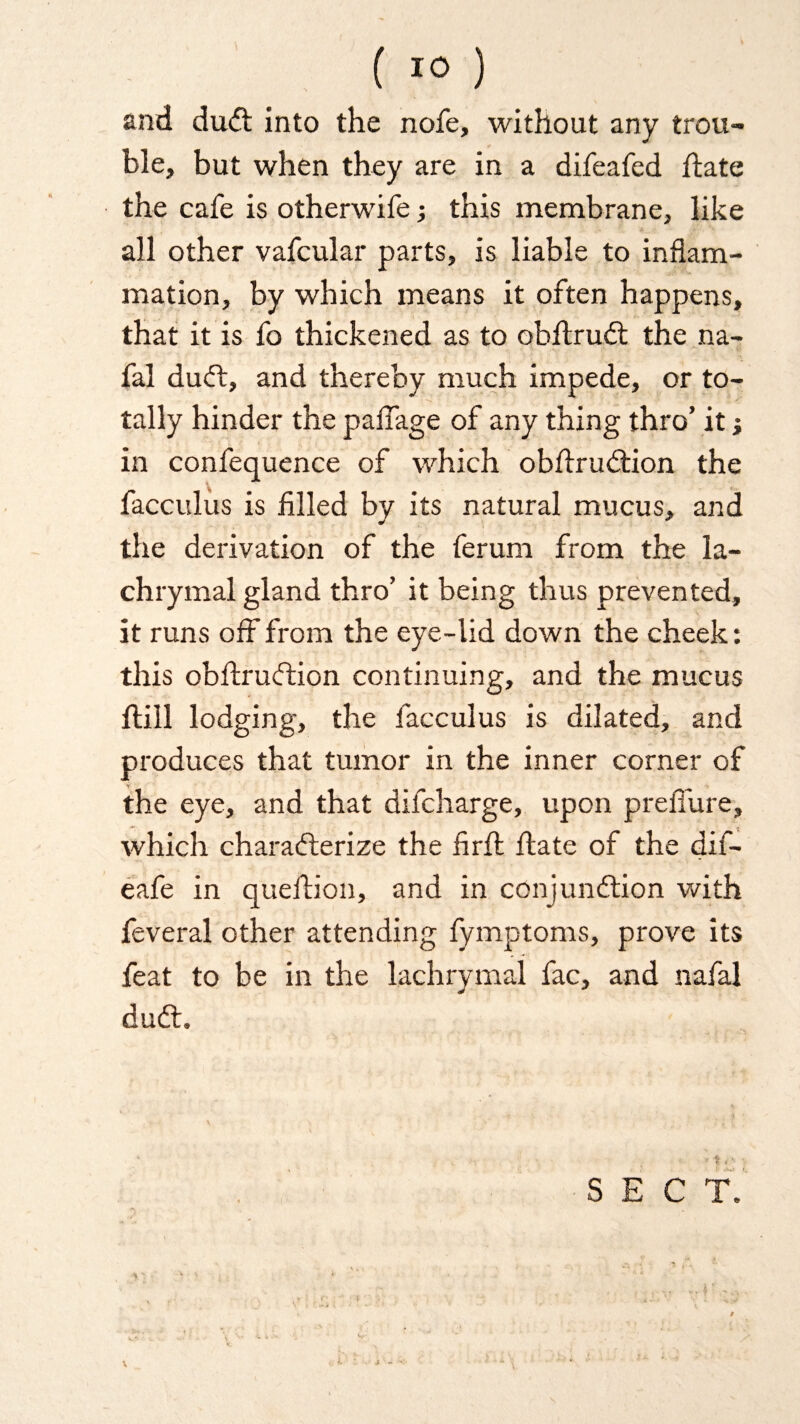 and duCt into the nofe, without any trou¬ ble, but when they are in a difeafed date the cafe is otherwife; this membrane, like all other vafcular parts, is liable to inflam¬ mation, by which means it often happens, that it is fo thickened as to obdruCt the na- fal duCt, and thereby much impede, or to¬ tally hinder the paflage of any thing thro’ it j in confequence of which obdruCtion the facculus is filled by its natural mucus, and the derivation of the ferum from the la¬ chrymal gland thro’ it being thus prevented, it runs off from the eye-lid down the cheek: this obdruCtion continuing, and the mucus ftill lodging, the facculus is dilated, and produces that tumor in the inner corner of the eye, and that difcharge, upon preflure, which characterize the fird date of the dif- eafe in queition, and in conjunction with feveral other attending fymptoms, prove its feat to be in the lachrymal fac, and nafal duCt.