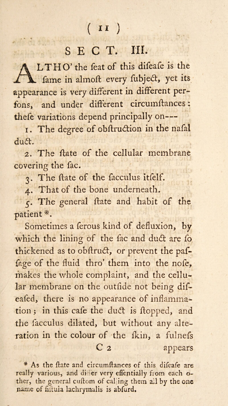 * * <■ SECT. III. ALT HO’ the feat of this difeafe is the fame in almoft every fubject, yet its appearance is very different in different per- fons, and under different circumftances: thefe variations depend principally on— i. The degree of obftrudtion in the nafal dud:. - 2. The ftate of the cellular membrane covering the fac. .' ?. The ftate of the facculus itfelf. 4. That of the bone underneath, r. The general ftate and habit of the patient Sometimes a ferous kind of defluxion, by J.. ■ ; v which the lining of the fac and duft are fb thickened as to obftrudt, or prevent the paf- fage of the fluid thro’ them into the nofe, makes the whole complaint, and the cellu¬ lar membrane on the outfide not being dif- eafed, there is no appearance of inflamma¬ tion •, in this cafe the dudt is flopped, and the facculus dilated, but without any alte¬ ration in the colour of the fkin, a fulnefs C 2 appears * As the {late and circumftances of this difeafe are really various, and diner very eflentially from each o~ ther, the general cuftom of calling them ail by the one name of futula lachrymalis is abfurd.