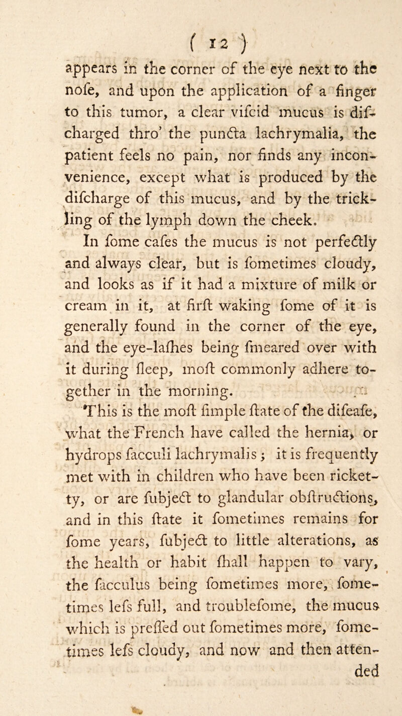 appears in the corner of the eye next to the nofe, and upon the application of a finger to this tumor, a clear vifcid mucus is dif- charged thro’ the pundta lachrymalia, the patient feels no pain, nor finds any incon¬ venience, except what is produced by the difcharge of this mucus, and by the trick¬ ling of the lymph down the cheek. In fome cafes the mucus is not perfectly and always clear, but is fometimes cloudy, and looks as if it had a mixture of milk or cream in it, at firfi: waking fome of it is generally found in the corner of the eye, and the eye-lalhes being fm eared over with it during fleep, moft commonly adhere to¬ gether in the morning. . This is the moil iimple Hate of the difeafe, what the French have called the hernia, or hydrops facculi lachrymalis; it is frequently met with in children who have been ricket- ty, or are fubjedt to glandular obfirudtions, and in this Hate it fometimes remains for fome years, fubjedt to little alterations, as the health or habit fhall happen to vary, the facculus being fometimes more, fome¬ times lefs full, and troublefome, the mucus which is prefifed out fometimes more, fome¬ times lefs cloudy, and now and then atten- : ' ded