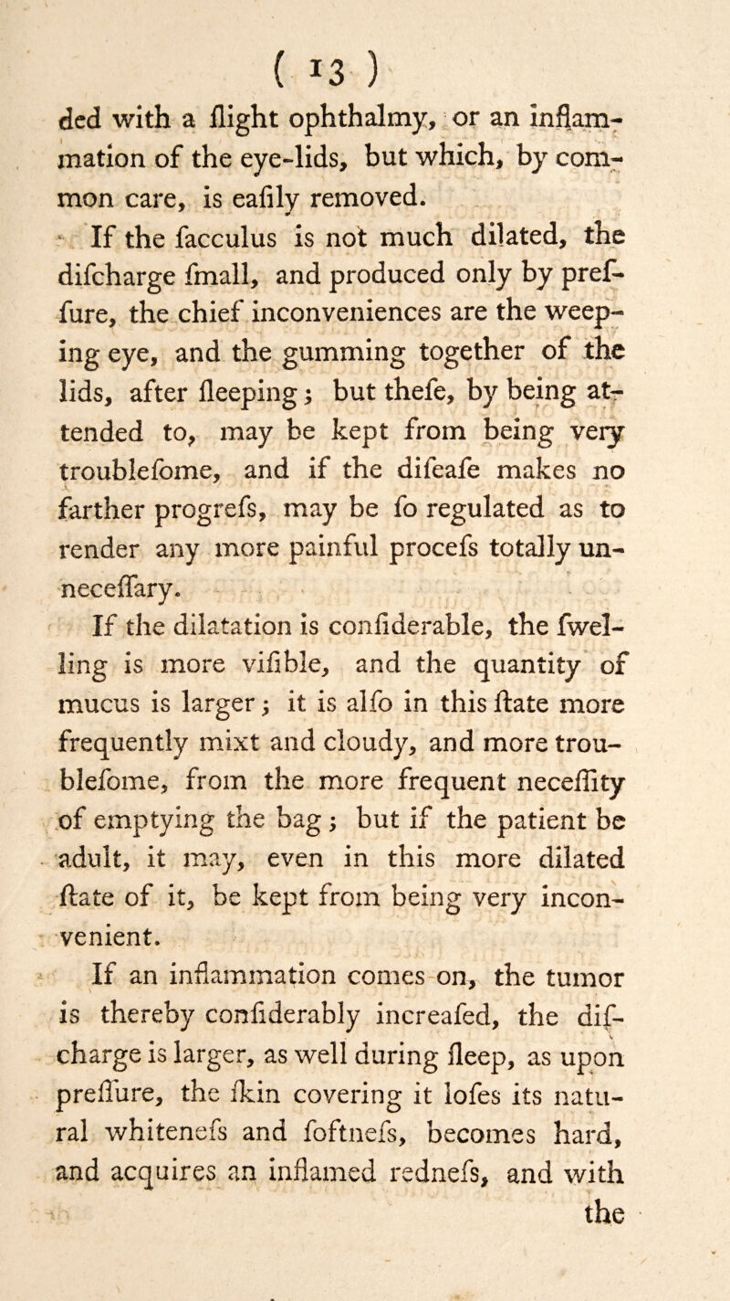 ( *3 ) ded with a flight ophthalmy, or an inflam¬ mation of the eye-lids, but which, by com¬ mon care, is eafily removed. If the facculus is not much dilated, the difcharge fmall, and produced only by pref- fure, the chief inconveniences are the weep¬ ing eye, and the gumming together of the lids, after fleeping; but thefe, by being at¬ tended to, may be kept from being very troublefome, and if the difeafe makes no farther progrefs, may be fo regulated as to l-ender any more painful procefs totally un- neceflary. If the dilatation is confiderable, the fwel- ling is more vifible, and the quantity of mucus is larger; it is alfo in this ftate more frequently mixt and cloudy, and more trou¬ blefome, from the more frequent neceflity of emptying the bag j but if the patient be adult, it may, even in this more dilated ftate of it, be kept from being very incon¬ venient. If an inflammation comes on, the tumor is thereby confiderably increafed, the dif¬ charge is larger, as well during fleep, as upon prelfure, the fkin covering it iofes its natu¬ ral whitenefs and foftnefs, becomes hard, and acquires an inflamed rednefs, and with the