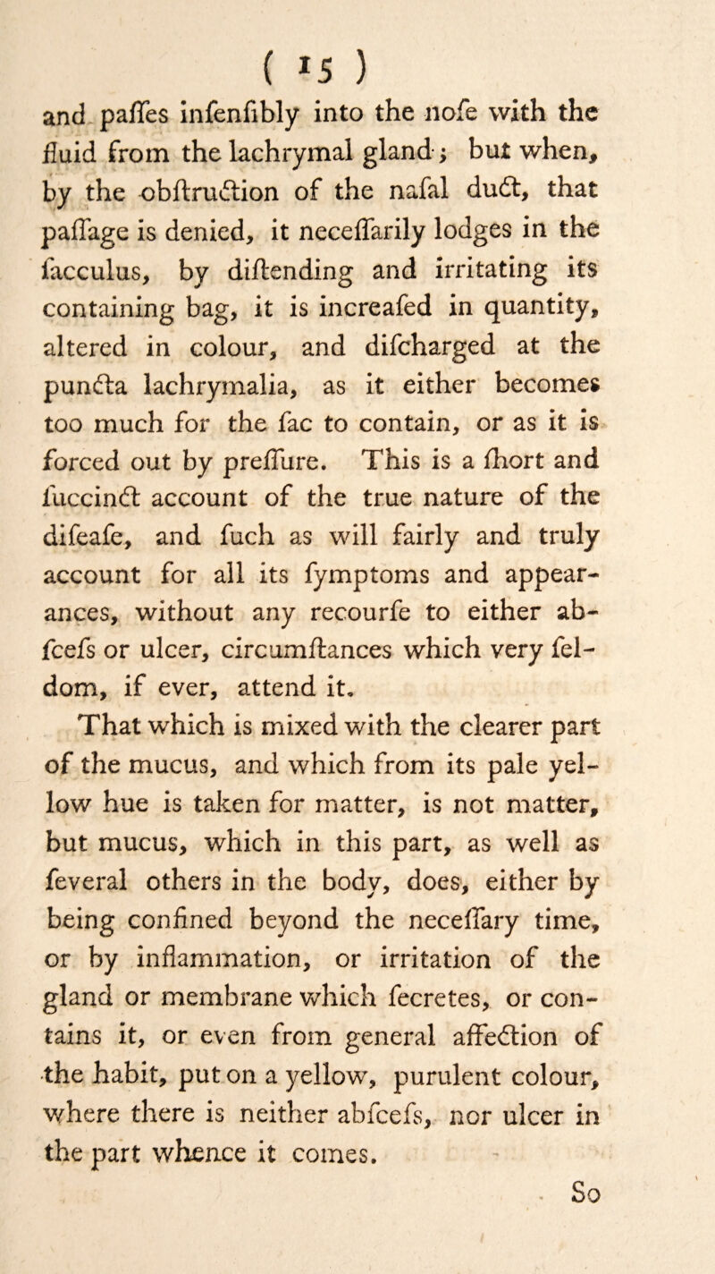 anti pafles infenfibly into the nofe with the fluid from the lachrymal gland ; but when, by the obftrudfion of the nafal dudt, that paffage is denied, it neceffarily lodges in the iacculus, by dildending and irritating its containing bag, it is increafed in quantity, altered in colour, and difcharged at the pundda lachrymalia, as it either becomes too much for the fac to contain, or as it is forced out by preflure. This is a fhort and fuccindd account of the true nature of the difeafe, and fuch as will fairly and truly account for all its fymptoms and appear¬ ances, without any recourfe to either ab- fcefs or ulcer, circumftances which very fel- dom, if ever, attend it. That which is mixed with the clearer part of the mucus, and which from its pale yel¬ low hue is taken for matter, is not matter, but mucus, which in this part, as well as feveral others in the body, does, either by being confined beyond the neceflary time, or by inflammation, or irritation of the gland or membrane which fecretes, or con¬ tains it, or even from general affedtion of the habit, put on a yellow, purulent colour, where there is neither abfcefs, nor ulcer in the part whence it comes. So