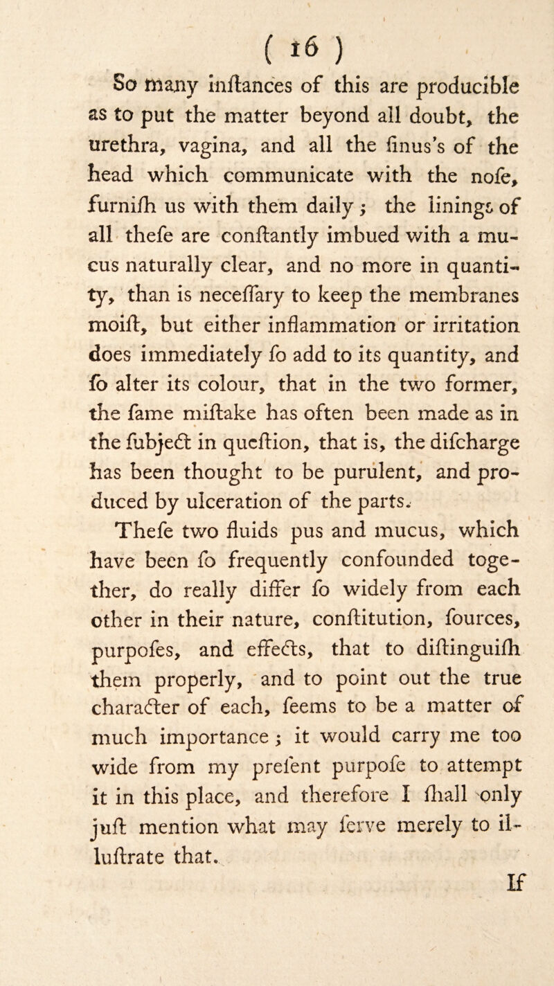 I ( ) So many instances of this are producible as to put the matter beyond all doubt, the urethra, vagina, and all the Sinus's of the head which communicate with the nofe, furnifh us with them daily; the linings of all thefe are constantly imbued with a mu¬ cus naturally clear, and no more in quanti¬ ty, than is neceSTary to keep the membranes moift, but either inflammation or irritation does immediately fo add to its quantity, and So alter its colour, that in the two former, the Same mistake has often been made as in • _ the fubjedt in qucStion, that is, the difcharge has been thought to be purulent, and pro¬ duced by ulceration of the parts. Thefe two fluids pus and mucus, which have been fo frequently confounded toge¬ ther, do really differ fo widely from each other in their nature, constitution, fources, purpofes, and effedts, that to distinguish them properly, and to point out the true charadter of each, feems to be a matter of much importance; it would carry me too wide from my prelent purpofe to attempt it in this place, and therefore I Shall only juft mention what may Serve merely to il¬ lustrate that. If