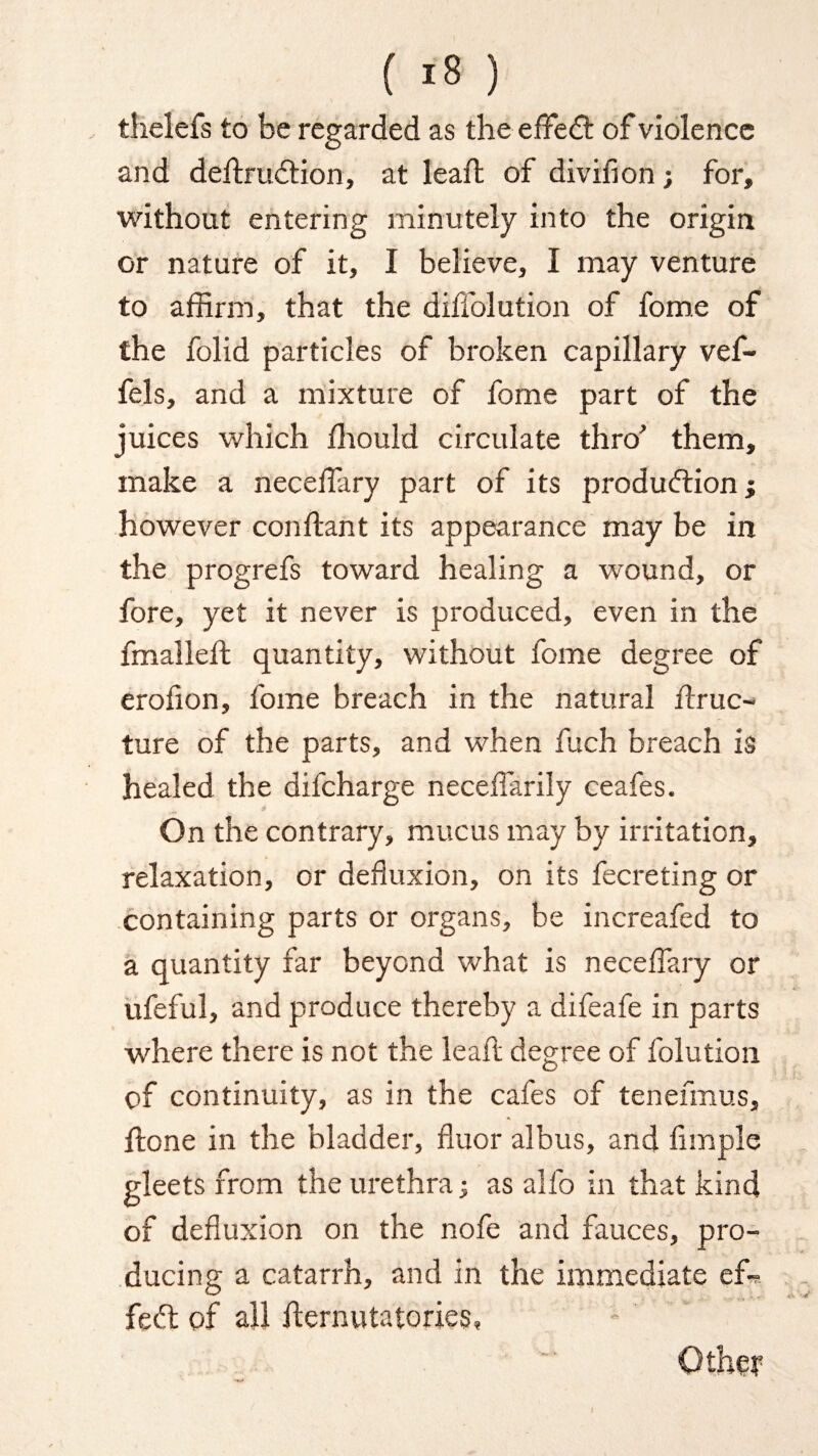 thelefs to be regarded as the effeCt of violence and deftruCtion, at lead: of divifion; for, without entering minutely into the origin or nature of it, I believe, I may venture to affirm, that the diffolution of fome of the folid particles of broken capillary vef- fels, and a mixture of fome part of the juices which ffiould circulate thro' them, make a neceffary part of its production; however con (tan t its appearance may be in the progrefs toward healing a wound, or fore, yet it never is produced, even in the fmalleft quantity, without fome degree of erolion, fome breach in the natural (true- ture of the parts, and when fuch breach is healed the difeharge neceffiarily ceafes. On the contrary, mucus may by irritation, relaxation, or defluxion, on its fecreting or containing parts or organs, be increafed to a quantity far beyond what is neceffary or ufeful, and produce thereby a difeafe in parts where there is not the lead degree of folution of continuity, as in the cafes of tenefmus, (lone in the bladder, fluor albus, and Ample gleets from the urethra; as alfo in that kind of defluxion on the nofe and fauces, pro¬ ducing a catarrh, and in the immediate ef¬ fect of all ffernutatories, Other
