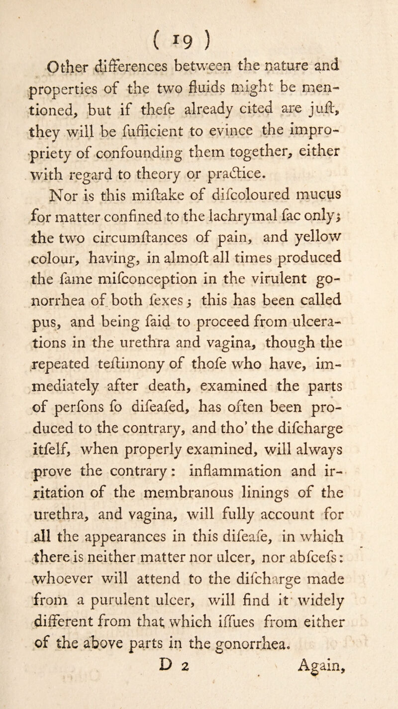 Other differences between the nature and properties of the two fluids might be men¬ tioned, but if thefe already cited are juft, they will be fufiicient to evince the impro¬ priety of confounding them together, either with regard to theory or practice. Nor is this miftake of difcoloured mucus for matter confined to the lachrymal fac only; the two circumftances of pain, and yellow colour, having, in almoft all times produced the fame mifconception in the virulent go¬ norrhea of both fexes; this has been called pus, and being faid to proceed from ulcera¬ tions in the urethra and vagina, though the repeated teftimony of thofe who have, im¬ mediately after death, examined the parts * of perfons fo difeafed, has often been pro¬ duced to the contrary, and tho’ the difcharge itfelf, when properly examined, will always prove the contrary; inflammation and ir¬ ritation of the membranous linings of the urethra, and vagina, will fully account for all the appearances in this difeafe, in which there is neither matter nor ulcer, nor abfcefs: whoever will attend to the difcharge made from a purulent ulcer, will find it' widely different from that which iffues from either of the above parts in the gonorrhea. D 2 - Again,