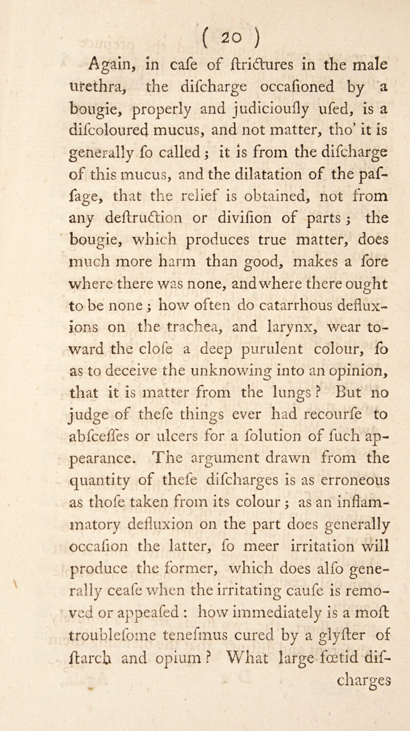 Again, in cafe of ftridtures in the male urethra, the difcharge occafloned by a bougie, properly and judicioufly ufed, is a difeoloured mucus, and not matter, tho’ it is generally fo called; it is from the difcharge of this mucus, and the dilatation of the paf- fage, that the relief is obtained, not from any dellruftion or divifion of parts; the bougie, which produces true matter, does much more harm than good, makes a fore where there was none, and where there ought to be none ; how often do catarrhous deflux¬ ions on the trachea, and larynx, wear to¬ ward the clofe a deep purulent colour, fo as to deceive the unknowing into an opinion, that it is matter from the lungs ? But no judge of thefe things ever had recourfe to abfceffes or ulcers for a folution of fuch ap¬ pearance. The argument drawn from the quantity of thefe difcharges is as erroneous as thofe taken from its colour; as an inflam¬ matory defluxion on the part does generally occaflon the latter, fo meer irritation will produce the former, which does alfo gene¬ rally ceafe when the irritating caufe is remo¬ ved or appeafed : how immediately is a moil troublefome tenefmus cured by a glyfter of ftarcb and opium ? What large foetid dif¬ charges