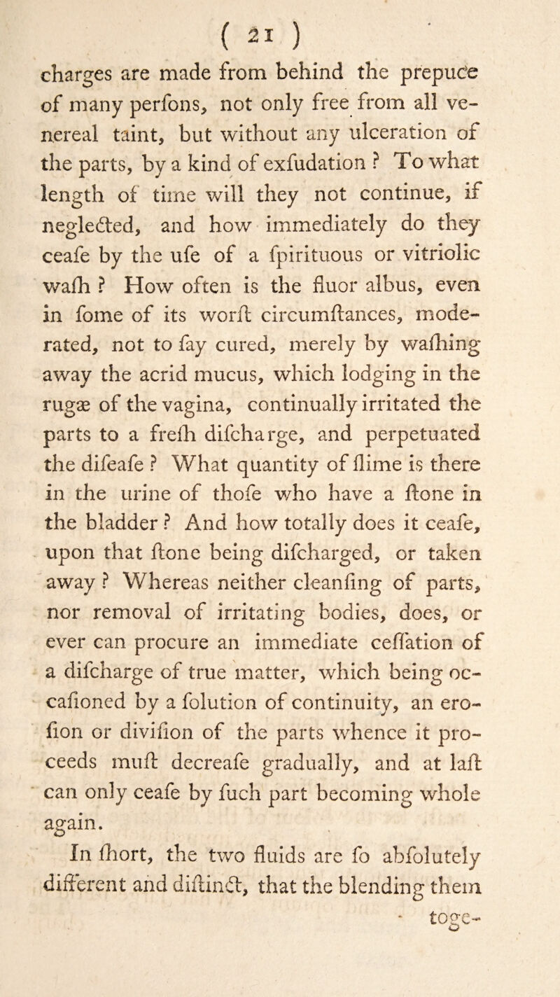 charges are made from behind the prepuce of many perfons, not only free from all ve¬ nereal taint, but without any ulceration of the parts, by a kind of exfudation ? To what length of time will they not continue, if neglefted, and how immediately do they ceafe by the ufe of a fpirituous or vitriolic walh ? How often is the fluor albus, even 1 in fome of its woril circumdances, mode¬ rated, not to fay cured, merely by waffling away the acrid mucus, which lodging in the rugse of the vagina, continually irritated the parts to a frelh difcharge, and perpetuated the difeafe ? What quantity of dime is there in the urine of thofe who have a done in the bladder ? And how totally does it ceafe, upon that done being difcharged, or taken away ? Whereas neither cleanling of parts, nor removal of irritating bodies, does, or ever can procure an immediate ceflation of a difcharge of true matter, which being oc- cafioned by a folution of continuity, an ero- fion or divifion of the parts whence it pro¬ ceeds mud decreafe gradually, and at lad can only ceafe by fuch part becoming whole again. In ffiort, the two fluids are fo abfolutely different and didin ft, that the blending them - toge-