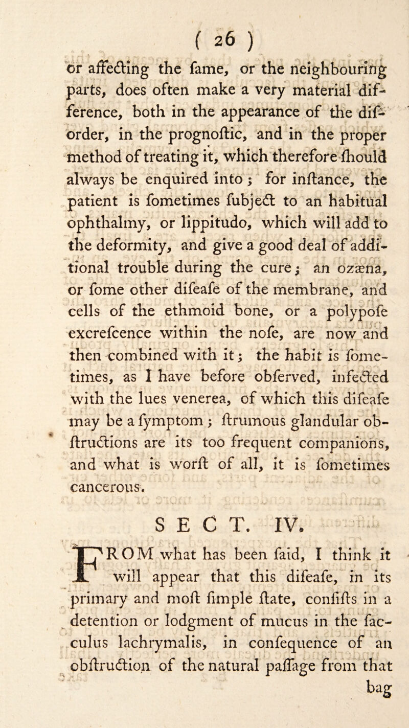 O'- y ^ ^ .. .. _ '•A V O £ or affe&ing the fame, or the neighbouring parts, does often make a very material dif¬ ference, both in the appearance of the dif- order, in the prognodic, and in the proper method of treating it, which therefore lhould always be enquired into ; for indance, the patient is fometimes fubjeft to an habitual ophthalmy, or lippitudo, which will add to the deformity, and give a good deal of addi- &: -i ■ i ■- ,-r-q jt*** tional trouble during the cure j an ozasna, or fome other difeafe of the membrane, and cells of the ethmoid bone, or a polypofe ■ • . } . . £■' •/ V excrefcence within the nofe, are now and then combined with it; the habit is fome- times, as I have before obferved, infected - •• -• .% . ,'i with the lues venerea, of which this difeafe may be a fymptom; drumous glandular ob- dru&ions are its too frequent companions, and what is word: of all, it is fometimes cancerous. SECT. IV. FROM what has been faid, I think it will appear that this difeafe, in its primary and mod fimple date, confids in a detention or lodgment of mucus in the fac- culus lachrymalis, in confequence of an obdrudtion of the natural palfage from that bag