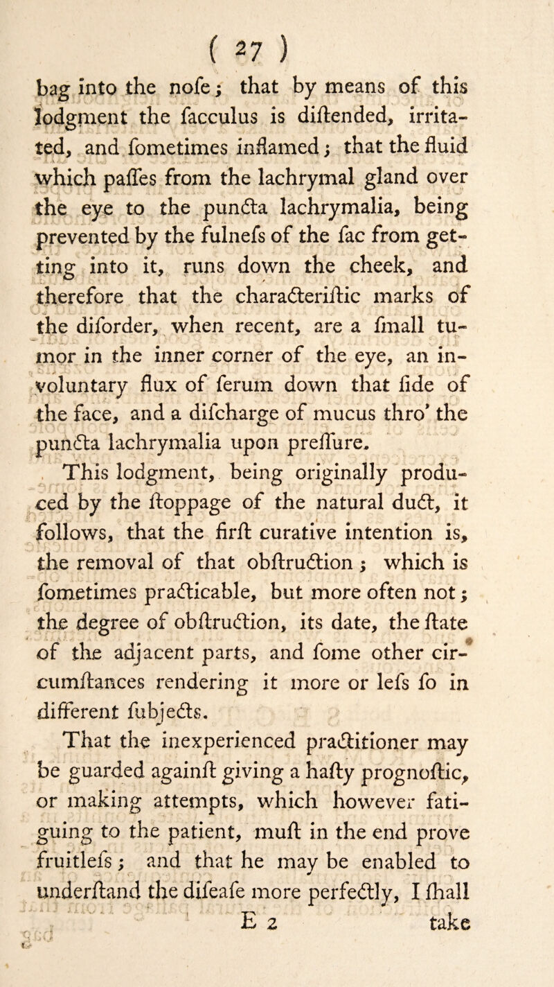 ( *7 ) bag into the nofe; that by means of this lodgment the facculus is diftended, irrita¬ ted, and fometimes inflamed •, that the fluid which pafles from the lachrymal gland over the eye to the punda lachrymalia, being prevented by the fulnefs of the fac from get¬ ting into it, runs down the cheek, and therefore that the charaderiftic marks of the diforder, when recent, are a fmall tu¬ mor in the inner corner of the eye, an in¬ voluntary flux of ferum down that fide of the face, and a difcharge of mucus thro’ the punda lachrymalia upon preflure. This lodgment, being originally produ¬ ced by the ftoppage of the natural dud:, it follows, that the firft curative intention is, the removal of that obftrudion ; which is fometimes pradicable, but more often not; the degree of obftrudion, its date, the ftate of the adjacent parts, and fome other cir- cumftances rendering it more or lefs fo in different fubjeds. That the inexperienced praditioner may be guarded againft giving a hafty prognoftic, or making attempts, which however fati¬ guing to the patient, muft in the end prove fruitlefs; and that he may be enabled to underftand the difeafe more perfedly, I fhall E 2 take