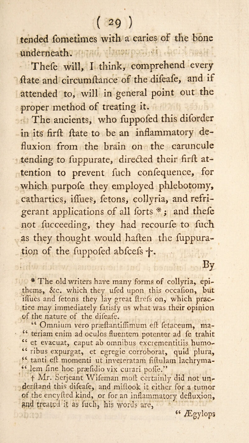 ( ( 29 ) tended fometimes with a caries of the bone underneath. Thefe will, I think, comprehend every ftate and circumftance of the difeafe, and if attended to, will in general point out the proper method of treating it. The ancients, who fuppofed this diforder in its firft ftate to be an inflammatory de¬ fluxion from the brain on the caruncule y t tending to fuppurate, directed their firft at¬ tention to prevent fuch confequence, for which purpofe they employed phlebotomy, cathartics, iflues, fetons, collyria, and refri¬ gerant applications of all forts and thefe not fucceeding, they had recourfe to fuch as they thought would haften the fuppura- tion of the fuppofed abfcefs -j~. % * The old writers have many forms of collyria, epi~ ihems, &c. which they ufed upon this occafion, but ifiues and fetons they lay great ftrefs on, which prac¬ tice may immediately fatisfy us what was their opinion of the nature of the difeafe. “ Omnium vero praeftantiffimum ell: fetaceum, ma- <c teriam enim ad oculos fluentem potenter ad fe trahit et evacuat, caput ab omnibus excrementitiis humo- ribus expurgat, et egregie corroborat, quid plura, “ tanti eft momenti ut inveteratam fiftulam lachryma- lem fine hoc prsefidio vix curari poffe.” f Mr. Serjeant Wifeman moll certainly did not un- derfland this difeafe, and miftook it either for a tumor of the encyfted kind, or for an inflammatory defluxion, £nd treated it as fuch? his words are, ** ^Tgylops \