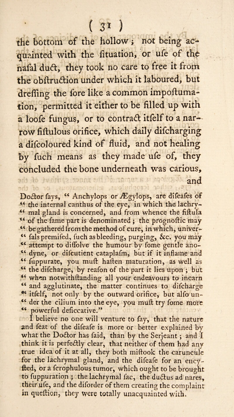 the bottom of the hollow; not being ac¬ quainted with the fituation, or ufe of the hafal dud:, they took no care to free it from the obftrudion under which it laboured, but dreffing the fore like a common impoftuma- tion, permitted it either to be filled up with a loofe fungus, or to contrad itfelf to a nar¬ row fiftulous orifice, which daily difcharging a difcoloured kind of fluid, and not healing by fuch means as they made ufe of, they concluded the bone underneath was carious, and Do£k>r fays, Anchylops or iEgylops, are difeafes of “ the internal canthus of the eye, in which the lachry- mal gland is concerned, and from whence the fiftula of the fame part is denominated ; the prognoftic may be gathered from the method of cure, in which, univer- “ falspremifed, fuch as bleeding, purging, &c. you may c< attempt to diflolve the humour by fome gentle ano- “ dyne, or difcutient cataplafm, but if it inflame and fuppurate, you muft haften maturation, as well as “ the difcharge, by reafon of the part it lies upon ; but when notwithstanding all your endeavours to incarn and agglutinate, the matter continues to difcharge itfelf, not only by the outward orifice, but alfoun- <c der the cilium into the eye, you muft try fome mote 4< powerful deftccative.” I believe no one will venture to fay, that the nature and feat of the difeafe is more or better explained by what the Dodtor has faid, than by the Serjeant; and I think it is perfectly clear, that neither of them had any true idea of it at all, they both miftook the caruncule for the lachrymal gland, and the difeafe for an ency- fted, or a fcrophulous tumor, which ought to be brought to fuppuration ; the lachrymal fac, the dudtus ad nares, their ufe, and the diforder of them creating the complaint in queftion, they were totally unacquainted with.