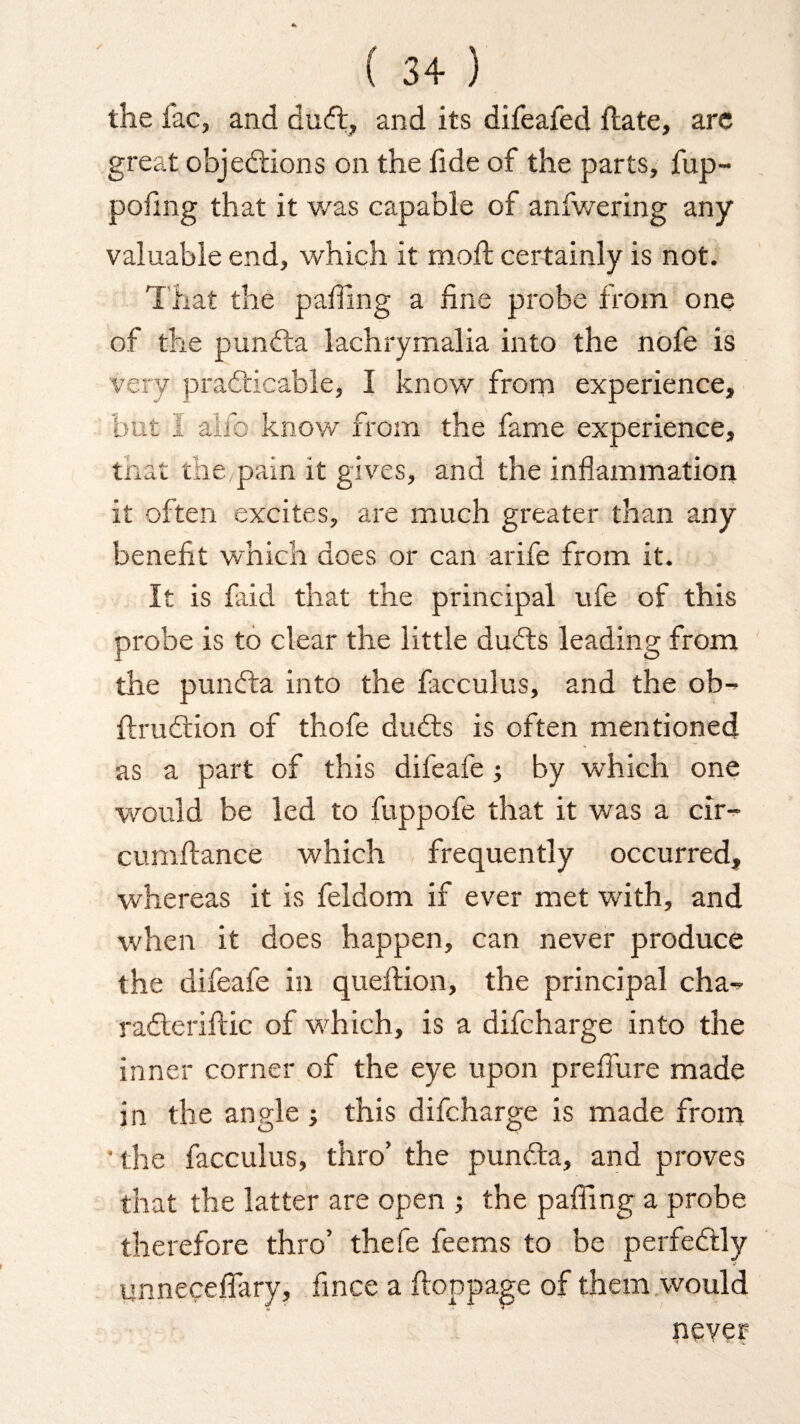 the lac, and dinft, and its difeafed Hate, arc great objections on the fide of the parts, fup- pofing that it v/as capable of anfwering any valuable end, which it molt certainly is not. That the palling a line probe from one of the punCta lachrymalia into the nofe is very practicable, I know from experience, but I alfc know from the lame experience, that the,pain it gives, and the inflammation it often excites, are much greater than any benefit which does or can arife from it. It is laid that the principal ufe of this probe is to clear the little duCts leading from the punCta into the facculus, and the ob- ItruCtion of thofe duCts is often mentioned as a part of this difeafe ; by which one would be led to fuppofe that it was a cir- cumftance which frequently occurred, whereas it is feldom if ever met with, and when it does happen, can never produce the difeafe in queftion, the principal cha- rafterifiic of which, is a difcharge into the inner corner of the eye upon prelfure made in the angle ; this difcharge is made from • the facculus, thro’ the punCta, and proves that the latter are open ; the palling a probe therefore thro’ thefe feems to be perfectly unnecelfary, fince a ftoppage of them would never