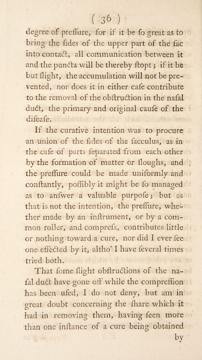 degree of preffurej for if it be fo great as to bring the Tides of the upper part of the fac into contact, all communication between it and the pundta will be thereby fiopt; if it be but flight, the accumulation will not be pre¬ vented, nor does it in either cafe contribute to the removal of the obflrudtion in the nafal dudt, the primary and original caufe of the difeafe. It the curative intention was to procure an union of the fdes of the facculus, as in the cafe of parts feparated from each other by the formation of matter or Houghs, and the prelfure could be made uniformly and confiantly, poffibly it might be fo managed as to anfwer a valuable purpofe; but as that is not the intention, the preffure, whe¬ ther made by an inflrument, or by a com¬ mon roller, and comprefs, contributes little or nothing toward a cure, nor did I ever fee one effedted by it, altho’ I have feveral times tried both. That fome flight obffrudtions of the na¬ fal dudt have gone off while the compreffion has been ufed, I do not deny, but am in great doubt concerning the fhare which it had in removing them, having feen more than one in fiance of a cure being obtained by